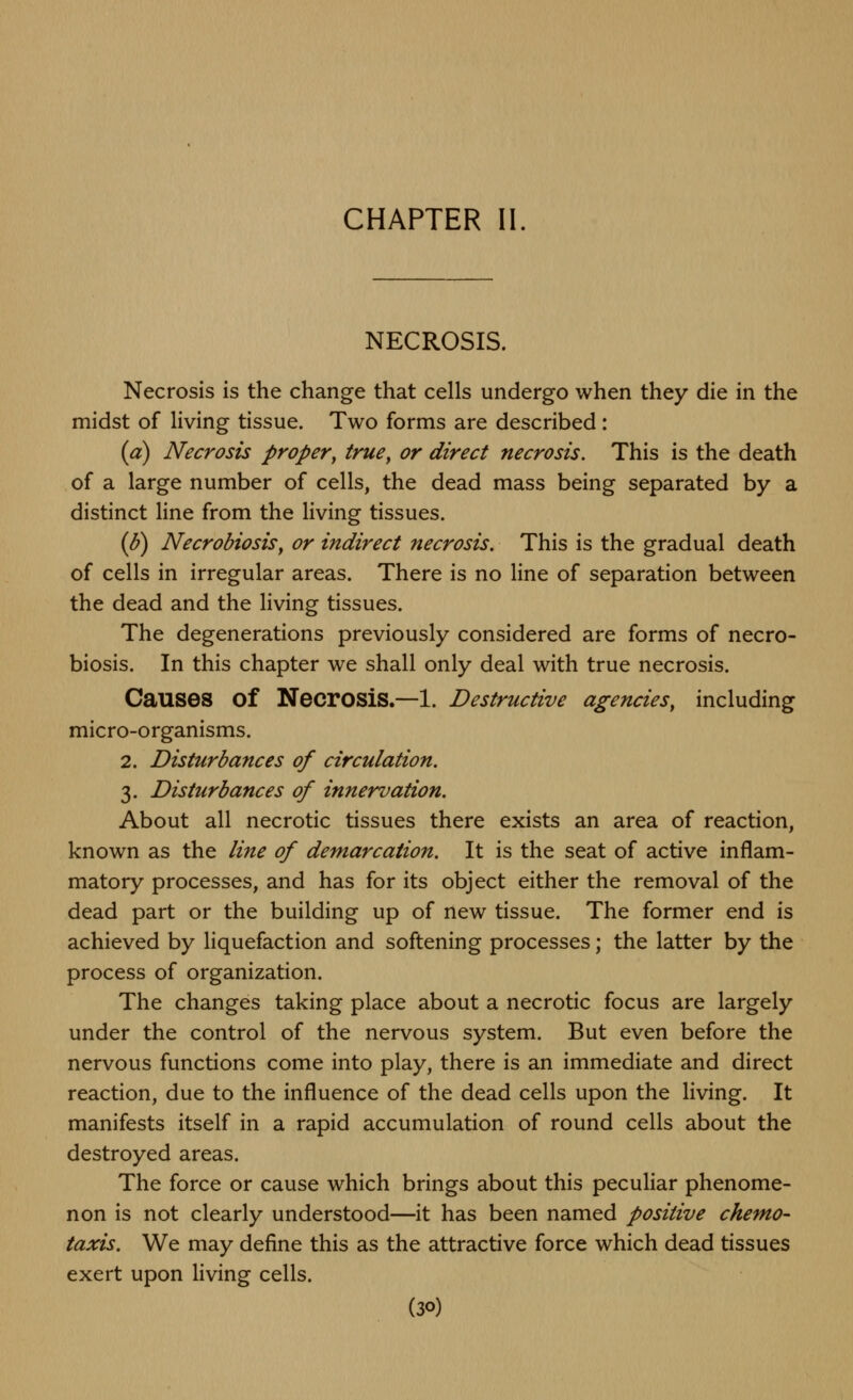 CHAPTER II. NECROSIS. Necrosis is the change that cells undergo when they die in the midst of living tissue. Two forms are described: (a) Necrosis propery true^ or direct necrosis. This is the death of a large number of cells, the dead mass being separated by a distinct line from the living tissues. (b) Necrobiosisy or indirect necrosis. This is the gradual death of cells in irregular areas. There is no line of separation between the dead and the living tissues. The degenerations previously considered are forms of necro- biosis. In this chapter we shall only deal with true necrosis. Causes of Necrosis.—1. Destructive agencies^ including micro-organisms. 2. Disturbances of circulation. 3. Disturbances of innervation. About all necrotic tissues there exists an area of reaction, known as the line of demarcation. It is the seat of active inflam- matory processes, and has for its object either the removal of the dead part or the building up of new tissue. The former end is achieved by liquefaction and softening processes; the latter by the process of organization. The changes taking place about a necrotic focus are largely under the control of the nervous system. But even before the nervous functions come into play, there is an immediate and direct reaction, due to the influence of the dead cells upon the living. It manifests itself in a rapid accumulation of round cells about the destroyed areas. The force or cause which brings about this peculiar phenome- non is not clearly understood—it has been named positive ckemo- taxis. We may define this as the attractive force which dead tissues exert upon living cells.