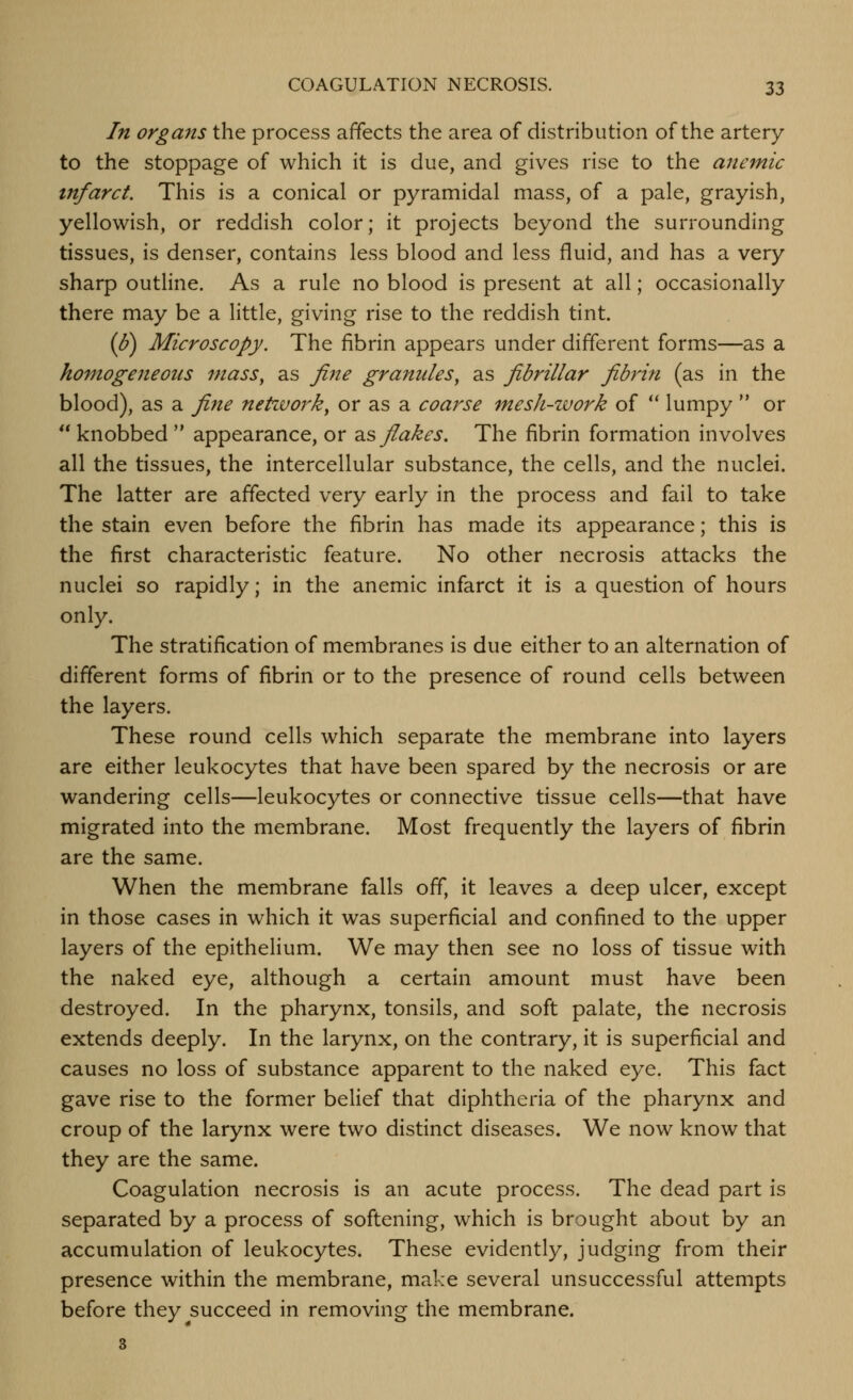 In organs the process affects the area of distribution of the artery to the stoppage of which it is due, and gives rise to the anemic infarct. This is a conical or pyramidal mass, of a pale, grayish, yellowish, or reddish color; it projects beyond the surrounding tissues, is denser, contains less blood and less fluid, and has a very sharp outline. As a rule no blood is present at all; occasionally there may be a little, giving rise to the reddish tint. (Ij) Microscopy. The fibrin appears under different forms—as a homogeneous mass, as fiJte granules, as fibrillar fibrin (as in the blood), as a fine netivork, or as a coarse mesh-work of ** lumpy  or  knobbed  appearance, or ^s> flakes. The fibrin formation involves all the tissues, the intercellular substance, the cells, and the nuclei. The latter are affected very early in the process and fail to take the stain even before the fibrin has made its appearance; this is the first characteristic feature. No other necrosis attacks the nuclei so rapidly; in the anemic infarct it is a question of hours only. The stratification of membranes is due either to an alternation of different forms of fibrin or to the presence of round cells between the layers. These round cells which separate the membrane into layers are either leukocytes that have been spared by the necrosis or are wandering cells—leukocytes or connective tissue cells—that have migrated into the membrane. Most frequently the layers of fibrin are the same. When the membrane falls off, it leaves a deep ulcer, except in those cases in which it was superficial and confined to the upper layers of the epithelium. We may then see no loss of tissue with the naked eye, although a certain amount must have been destroyed. In the pharynx, tonsils, and soft palate, the necrosis extends deeply. In the larynx, on the contrary, it is superficial and causes no loss of substance apparent to the naked eye. This fact gave rise to the former belief that diphtheria of the pharynx and croup of the larynx were two distinct diseases. We now know that they are the same. Coagulation necrosis is an acute process. The dead part is separated by a process of softening, which is brought about by an accumulation of leukocytes. These evidently, judging from their presence within the membrane, make several unsuccessful attempts before they succeed in removing the membrane. 3
