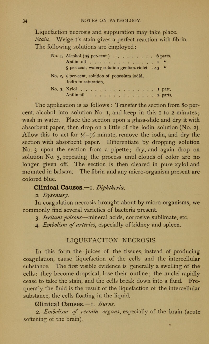 Liquefaction necrosis and suppuration may take place. Stain. Weigert's stain gives a perfect reaction with fibrin. The following solutions are employed: No. I, Alcohol (95 per-cent.) 6 parts. Anilin oil i  5 per-cent. watery solution gentian-violet . 43 *• No. 2, 5 per-cent. solution of potassium iodid. lodin to saturation. No. 3, Xylol I part. Anilin oil 2 parts. The application is as follows : Transfer the section from 80 per- cent, alcohol into solution No. I, and keep in this i to 2 minutes; wash in water. Place the section upon a glass-slide and dry it with absorbent paper, then drop on a little of the iodin solution (No. 2). Allow this to act for %-% minute, remove the iodin, and dry the section with absorbent paper. Differentiate by dropping solution No. 3 upon the section from a pipette; dry, and again drop on solution No. 3, repeating the process until clouds of color are no longer given off. The section is then cleared in pure xylol and mounted in balsam. The fibrin and any micro-organism present are colored blue. Clinical Causes.—i. Diphtheria. 2. Dysentery. In coagulation necrosis brought about by micro-organispis, we commonly find several varieties of bacteria present. 3. Irritant poisons—mineral acids, corrosive sublimate, etc. 4. Embolism of arteries, especially of kidney and spleen. LIQUEFACTION NECROSIS. In this form the juices of the tissues, instead of producing coagulation, cause liquefaction of the cells and the intercellular substance. The first visible evidence is generally a swelling of the cells : they become dropsical, lose their outline; the nuclei rapidly cease to take the stain, and the cells break down into a fluid. Fre- quently the fluid is the result of the liquefaction of the intercellular substance, the cells floating in the liquid. Clinical Causes.—I. Bur7is. 2. Embolism of certain organs^ especially of the brain (acute softening of the brain).