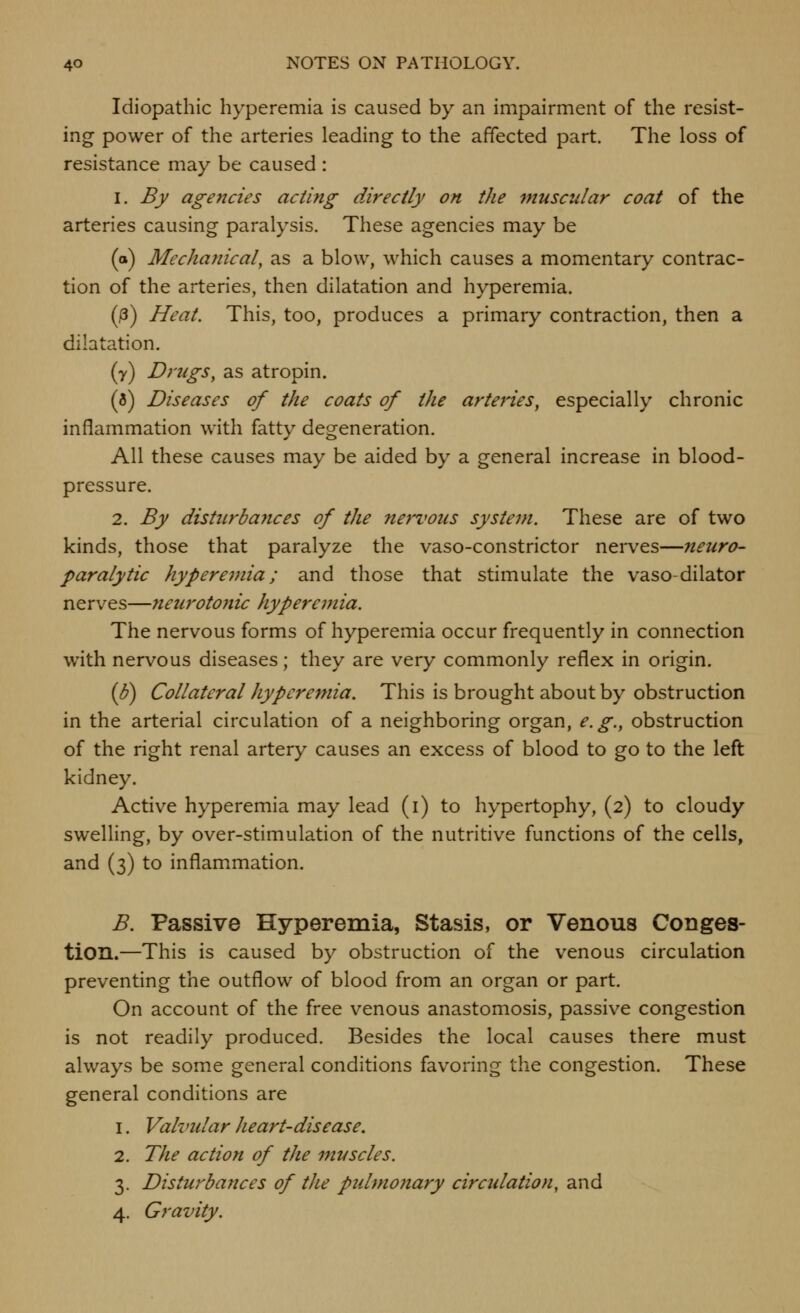 Idiopathic hyperemia is caused by an impairment of the resist- ing power of the arteries leading to the affected part. The loss of resistance may be caused : 1. By agencies acting directly on the muscular coat of the arteries causing paralysis. These agencies may be (o) Mechanical, as a blow, which causes a momentary contrac- tion of the arteries, then dilatation and hyperemia. (j3) Heat. This, too, produces a primary contraction, then a dilatation. (y) Drugs, as atropin. (3) Diseases of the coats of the arteries, especially chronic inflammation with fatty degeneration. All these causes may be aided by a general increase in blood- pressure. 2. By disturbajices of the nervous system. These are of two kinds, those that paralyze the vaso-constrictor nerves—neuro- paralytic hyperemia; and those that stimulate the vaso-dilator nerves—neurotojiic hyperemia. The nervous forms of hyperemia occur frequently in connection with nervous diseases; they are very commonly reflex in origin. (B) Collateral hyperemia. This is brought about by obstruction in the arterial circulation of a neighboring organ, e.g., obstruction of the right renal artery causes an excess of blood to go to the left kidney. Active hyperemia may lead (i) to hypertophy, (2) to cloudy swelling, by over-stimulation of the nutritive functions of the cells, and (3) to inflammation. B. Passive Hyperemia, Stasis, or Venous Conges- tion.—This is caused by obstruction of the venous circulation preventing the outflow of blood from an organ or part. On account of the free venous anastomosis, passive congestion is not readily produced. Besides the local causes there must always be some general conditions favoring the congestion. These general conditions are 1. Vahndar heart-disease, 2. The action of the muscles. 3. Disturbances of the pidmonary circtdation, and 4. Gravity.