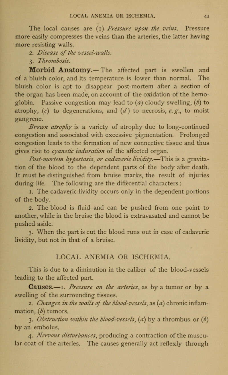 The local causes are (i) Pressure upon the veins. Pressure more easily compresses the veins than the arteries, the latter having more resisting walls. 2. Disease of the vessel-walls. 3. Thrombosis. Morbid Anatomy.—The affected part is swollen and of a bluish color, and its temperature is lower than normal. The bluish color is apt to disappear post-mortem after a section of the organ has been made, on account of the oxidation of the hemo- globin. Passive congestion may lead to (a) cloudy swelling, {B) to atrophy, (<r) to degenerations, and (^) to necrosis, e.g.^ to moist gangrene. Brown atrophy is a variety of atrophy due to long-continued congestion and associated with excessive pigmentation. Prolonged congestion leads to the formation of new connective tissue and thus gives rise to cyanotic induration of the affected organ. Post-mortem hypostasis, or cadaveric lividity.—This is a gravita- tion of the blood to the dependent parts of the body after death. It must be distinguished from bruise marks, the result of injuries during life. The following are the differential characters: 1. The cadaveric lividity occurs only in the dependent portions of the body. 2. The blood is fluid and can be pushed from one point to another, while in the bruise the blood is extravasated and cannot be pushed aside. 3. When the part is cut the blood runs out in case of cadaveric lividity, but not in that of a bruise. LOCAL ANEMIA OR ISCHEMIA. This is due to a diminution in the caliber of the blood-vessels leading to the affected part. Causes.— i. Pressure on the arteries^ as by a tumor or by a swelling of the surrounding tissues. 2. Changes in the walls of the blood-vessels, as {a) chronic inflam- mation, {f) tumors. 3. Obstruction within the blood-vessels, {a) by a thrombus or (^) by an embolus. 4. Nervous disturbances, producing a contraction of the muscu- lar coat of the arteries. The causes generally act reflexly through