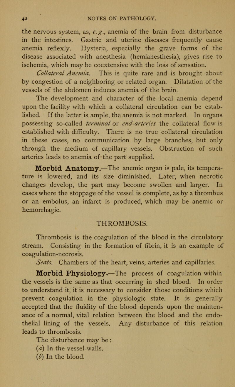 the nervous system, as, e.g., anemia of the brain from disturbance in the intestines. Gastric and uterine diseases frequently cause anemia reflexly. Hysteria, especially the grave forms of the disease associated with anesthesia (hemianesthesia), gives rise to ischemia, which may be coextensive with the loss of sensation. Collateral Anemia. This is quite rare and is brought about by congestion of a neighboring or related organ. Dilatation of the vessels of the abdomen induces anemia of the brain. The development and character of the local anemia depend upon the facility with which a collateral circulation can be estab- lished. If the latter is ample, the anemia is not marked. In organs possessing so-called terminal or end-arteries the collateral flow is established with difficulty. There is no true collateral circulation in these cases, no communication by large branches, but only through the medium of capillary vessels. Obstruction of such arteries leads to anemia of the part supplied. Morbid Anatomy,—The anemic organ is pale, its tempera- ture is lowered, and its size diminished. Later, when necrotic changes develop, the part may become swollen and larger. In cases where the stoppage of the vessel is complete, as by a thrombus or an embolus, an infarct is produced, which may be anemic or hemorrhagic. THROMBOSIS. Thrombosis is the coagulation of the blood in the circulatory stream. Consisting in the formation of fibrin, it is an example of coagulation-necrosis. Seats. Chambers of the heart, veins, arteries and capillaries. Morbid Physiology.—The process of coagulation within the vessels is the same as that occurring in shed blood. In order to understand it, it is necessary to consider those conditions which prevent coagulation in the physiologic state. It is generally accepted that the fluidity of the blood depends upon the mainten- ance of a normal, vital relation between the blood and the endo- thelial lining of the vessels. Any disturbance of this relation leads to thrombosis. The disturbance may be : (a) In the vessel-walls. \b) In the blood.