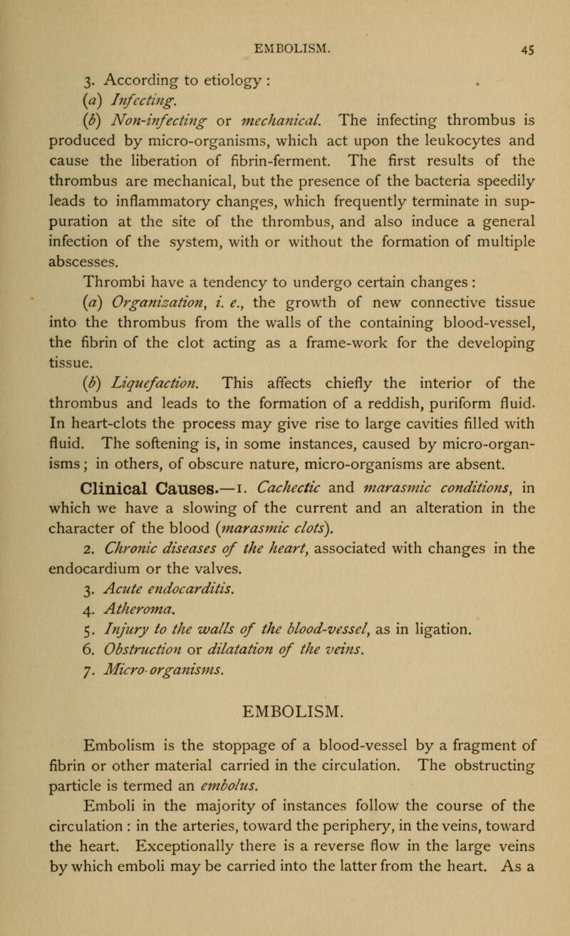 3. According to etiology : (a) Infecting. ip) Non-infecting or mechanical. The infecting thrombus is produced by micro-organisms, which act upon the leukocytes and cause the liberation of fibrin-ferment. The first results of the thrombus are mechanical, but the presence of the bacteria speedily leads to inflammatory changes, which frequently terminate in sup- puration at the site of the thrombus, and also induce a general infection of the system, with or without the formation of multiple abscesses. Thrombi have a tendency to undergo certain changes: (a) Organization^ i. e., the growth of new connective tissue into the thrombus from the walls of the containing blood-vessel, the fibrin of the clot acting as a frame-work for the developing tissue. (J?) Liquefaction. This affects chiefly the interior of the thrombus and leads to the formation of a reddish, puriform fluid. In heart-clots the process may give rise to large cavities filled with fluid. The softening is, in some instances, caused by micro-organ- isms ; in others, of obscure nature, micro-organisms are absent. Clinical Causes.—i- Cachectic and marasmic conditions, in which we have a slowing of the current and an alteration in the character of the blood (inarasmic clots). 2. Chronic diseases of the hearty associated with changes in the endocardium or the valves. 3. Acute endocarditis. 4. Atheroma. 5. Injury to the walls of the blood-vessel, as in ligation. 6. Obstruction or dilatation of the veins. 7. Micro- organisms. EMBOLISM. Embolism is the stoppage of a blood-vessel by a fragment of fibrin or other material carried in the circulation. The obstructing particle is termed an embolus. Emboli in the majority of instances follow the course of the circulation : in the arteries, toward the periphery, in the veins, toward the heart. Exceptionally there is a reverse flow in the large veins by which emboli may be carried into the latter from the heart. As a