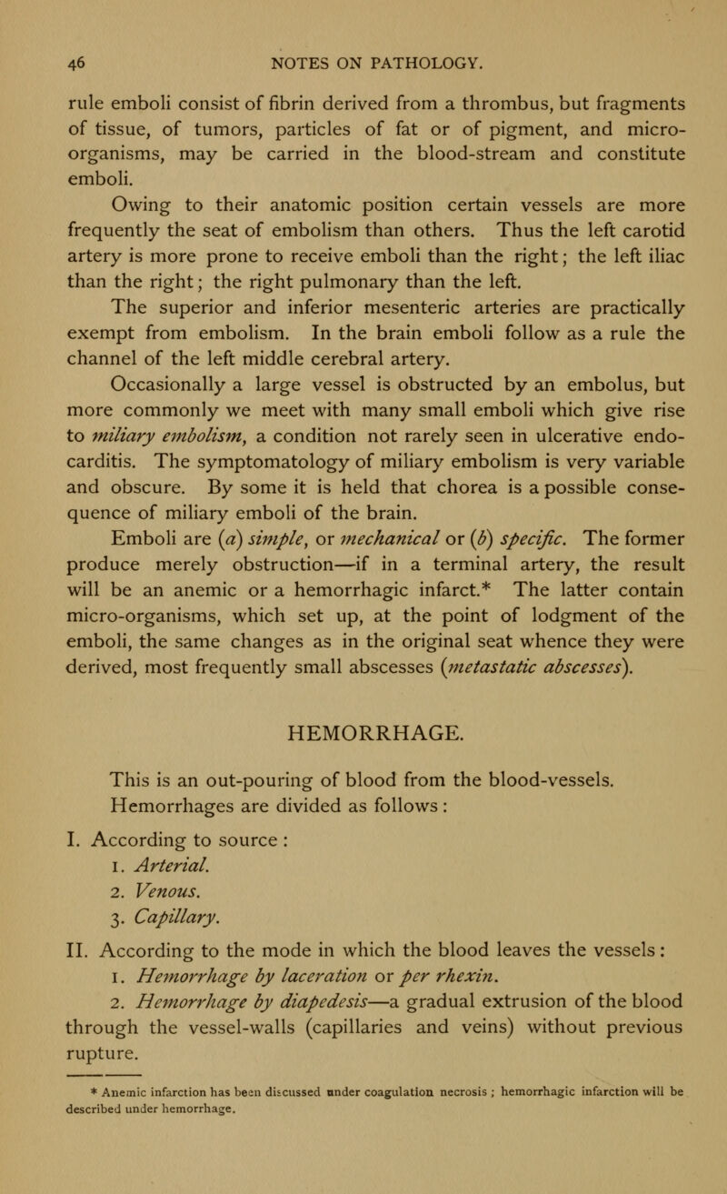 rule emboli consist of fibrin derived from a thrombus, but fragments of tissue, of tumors, particles of fat or of pigment, and micro- organisms, may be carried in the blood-stream and constitute emboli. Owing to their anatomic position certain vessels are more frequently the seat of embolism than others. Thus the left carotid artery is more prone to receive emboli than the right; the left iliac than the right; the right pulmonary than the left. The superior and inferior mesenteric arteries are practically exempt from embolism. In the brain emboli follow as a rule the channel of the left middle cerebral artery. Occasionally a large vessel is obstructed by an embolus, but more commonly we meet with many small emboli which give rise to miliary e^nbolism, a condition not rarely seen in ulcerative endo- carditis. The symptomatology of miliary embolism is very variable and obscure. By some it is held that chorea is a possible conse- quence of miliary emboli of the brain. Emboli are {a) simple, or mechanical or {B) specific. The former produce merely obstruction—if in a terminal artery, the result will be an anemic or a hemorrhagic infarct* The latter contain micro-organisms, which set up, at the point of lodgment of the emboli, the same changes as in the original seat whence they were derived, most frequently small abscesses (metastatic abscesses). HEMORRHAGE. This is an out-pouring of blood from the blood-vessels. Hemorrhages are divided as follows: I. According to source : 1. Arterial. 2. Venous. 3. Capillary. n. According to the mode in which the blood leaves the vessels: 1. Hemorrhage by laceration ox per rhexiji. 2. Hemorrhage by diapedesis—a gradual extrusion of the blood through the vessel-walls (capillaries and veins) without previous rupture. * Anemic infarction has been discussed onder coagulation necrosis ; hemorrhagic infarction will be described under hemorrhage.