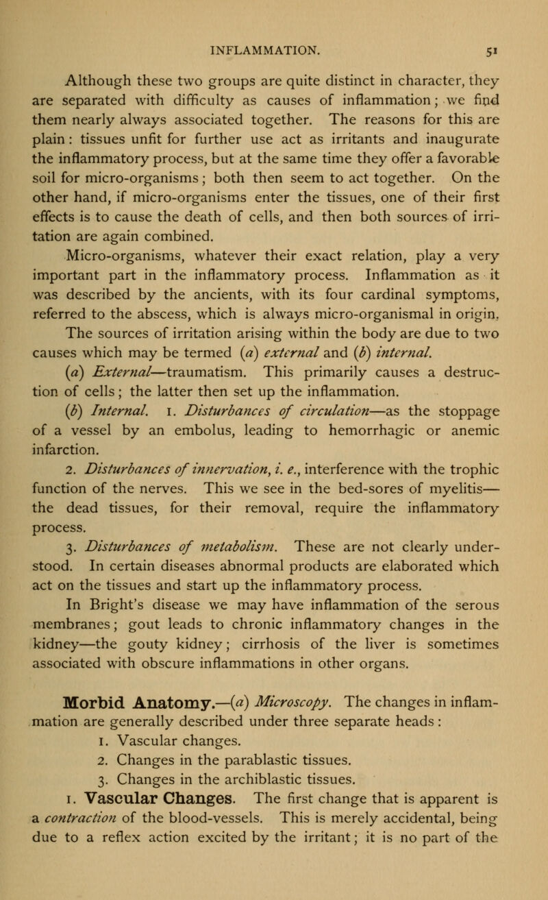 Although these two groups are quite distinct in character, they are separated with difficulty as causes of inflammation; we fi^id them nearly always associated together. The reasons for this are plain: tissues unfit for further use act as irritants and inaugurate the inflammatory process, but at the same time they offer a favorable soil for micro-organisms; both then seem to act together. On the other hand, if micro-organisms enter the tissues, one of their first eflects is to cause the death of cells, and then both sources of irri- tation are again combined. Micro-organisms, whatever their exact relation, play a very important part in the inflammatory process. Inflammation as it was described by the ancients, with its four cardinal symptoms, referred to the abscess, which is always micro-organismal in origin. The sources of irritation arising within the body are due to two causes which may be termed (a) external and (b) internal, {a) External—traumatism. This primarily causes a destruc- tion of cells; the latter then set up the inflammation. (b) Internal, i. Disturb arte es of circulation—as the stoppage of a vessel by an embolus, leading to hemorrhagic or anemic infarction. 2. Disturbances of innervation, i. e., interference with the trophic function of the nerves. This we see in the bed-sores of myelitis— the dead tissues, for their removal, require the inflammatory process. 3. Disturbances of metabolism. These are not clearly under- stood. In certain diseases abnormal products are elaborated which act on the tissues and start up the inflammatory process. In Bright's disease we may have inflammation of the serous membranes; gout leads to chronic inflammatory changes in the kidney—the gouty kidney; cirrhosis of the liver is sometimes associated with obscure inflammations in other organs. Morbid Anatomy.—{p) Microscopy. The changes in inflam- mation are generally described under three separate heads: 1. Vascular changes. 2. Changes in the parablastic tissues. 3. Changes in the archiblastic tissues. I. Vascular Changes. The first change that is apparent is a contraction of the blood-vessels. This is merely accidental, being due to a reflex action excited by the irritant; it is no part of the