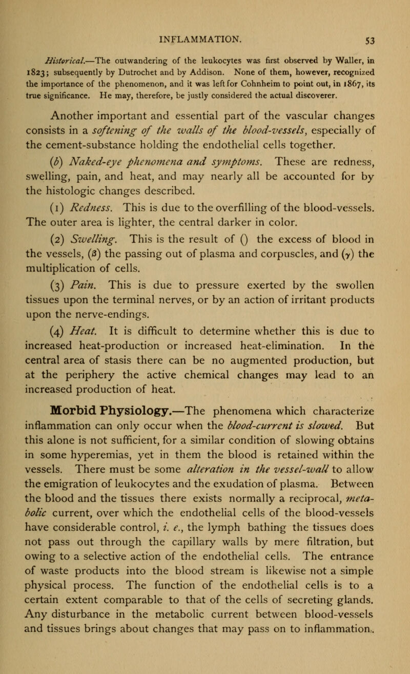 Historical.—The outwandering of the leukocytes was first observed by Waller, in 1823; subsequently by Dutrochet and by Addison. None of them, however, recognized the importance of the phenomenon, and it was left for Cohnheim to point out, in 1867, its true significance. He may, therefore, be justly considered the actual discoverer. Another important and essential part of the vascular changes consists in a softening of the walls of the blood-vessels^ especially of the cement-substance holding the endothelial cells together. (h) Naked-eye phenomena and symptoms. These are redness, swelling, pain, and heat, and may nearly all be accounted for by the histologic changes described. (i) Redness. This is due to the overfilling of the blood-vessels. The outer area is lighter, the central darker in color. (2) Swelling. This is the result of () the excess of blood in the vessels, (3) the passing out of plasma and corpuscles, and (7) the multiplication of cells. (3) Pain. This is due to pressure exerted by the swollen tissues upon the terminal nerves, or by an action of irritant products upon the nerve-endings. (4) Heat. It is difficult to determine whether this is due to increased heat-production or increased heat-elimination. In the central area of stasis there can be no augmented production, but at the periphery the active chemical changes may lead to an increased production of heat. Morbid Physiology.—The phenomena which characterize inflammation can only occur when the blood-current is slowed. But this alone is not sufficient, for a similar condition of slowing obtains in some hyperemias, yet in them the blood is retained within the vessels. There must be some alteration in the vessel-zvall to allow the emigration of leukocytes and the exudation of plasma. Between the blood and the tissues there exists normally a reciprocal, meta- bolic current, over which the endothelial cells of the blood-vessels have considerable control, i. e., the lymph bathing the tissues does not pass out through the capillary walls by mere filtration, but owing to a selective action of the endothelial cells. The entrance of waste products into the blood stream is likewise not a simple physical process. The function of the endothelial cells is to a certain extent comparable to that of the cells of secreting glands. Any disturbance in the metabolic current between blood-vessels and tissues brings about changes that may pass on to inflammation,.