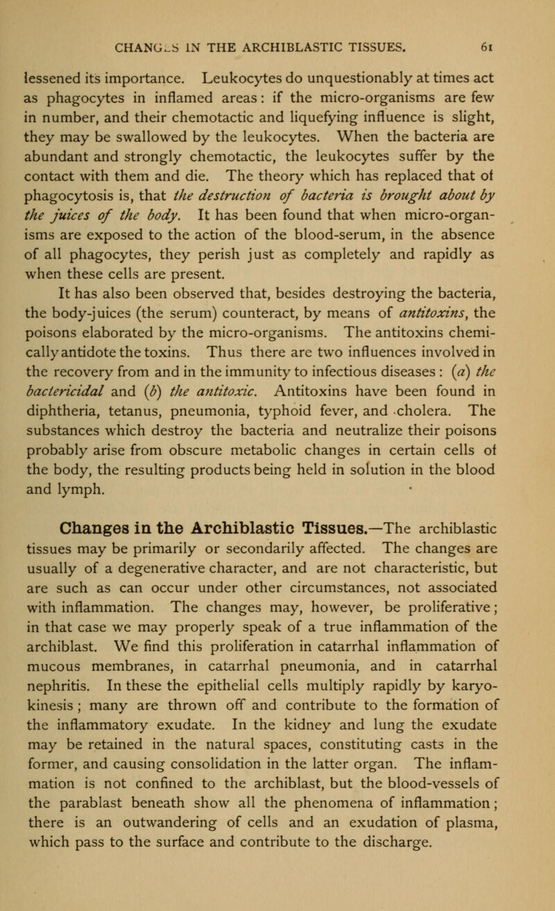 lessened its importance. Leukocytes do unquestionably at times act as phagocytes in inflamed areas: if the micro-organisms are few in number, and their chemotactic and liquefying influence is slight, they may be swallowed by the leukocytes. When the bacteria are abundant and strongly chemotactic, the leukocytes sufler by the contact with them and die. The theory which has replaced that of phagocytosis is, that the destruction of bacteria is brought about by the juices of the body. It has been found that when micro-organ- isms are exposed to the action of the blood-serum, in the absence of all phagocytes, they perish just as completely and rapidly as when these cells are present. It has also been observed that, besides destroying the bacteria, the body-juices (the serum) counteract, by means of antitoxins^ the poisons elaborated by the micro-organisms. The antitoxins chemi- cally antidote the toxins. Thus there are two influences involved in the recovery from and in the immunity to infectious diseases : {a) the bactericidal and (U) the a7ititoxic. Antitoxins have been found in diphtheria, tetanus, pneumonia, typhoid fever, and cholera. The substances which destroy the bacteria and neutralize their poisons probably arise from obscure metabolic changes in certain cells ot the body, the resulting products being held in solution in the blood and lymph. Changes in the Archiblastio Tissues.—The archiblastic tissues may be primarily or secondarily affected. The changes are usually of a degenerative character, and are not characteristic, but are such as can occur under other circumstances, not associated with inflammation. The changes may, however, be proliferative; in that case we may properly speak of a true inflammation of the archiblast. We find this proliferation in catarrhal inflammation of mucous membranes, in catarrhal pneumonia, and in catarrhal nephritis. In these the epithelial cells multiply rapidly by karyo- kinesis ; many are thrown off and contribute to the formation of the inflammatory exudate. In the kidney and lung the exudate may be retained in the natural spaces, constituting casts in the former, and causing consolidation in the latter organ. The inflam- mation is not confined to the archiblast, but the blood-vessels of the parablast beneath show all the phenomena of inflammation; there is an outwandering of cells and an exudation of plasma, which pass to the surface and contribute to the discharge.