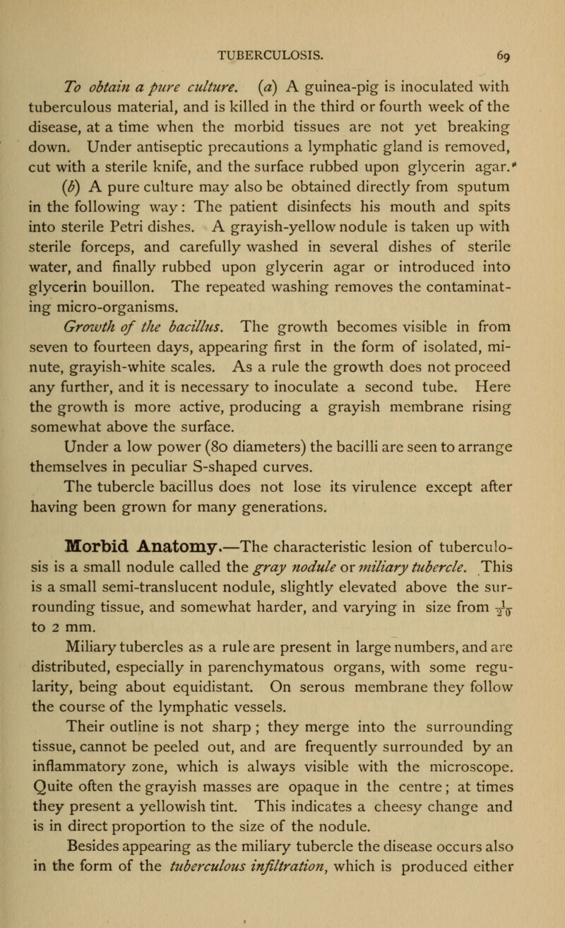 To obtain a pure culture, (a) A guinea-pig is inoculated with tuberculous material, and is killed in the third or fourth week of the disease, at a time when the morbid tissues are not yet breaking down. Under antiseptic precautions a lymphatic gland is removed, cut with a sterile knife, and the surface rubbed upon glycerin agar. (^) A pure culture may also be obtained directly from sputum in the following way: The patient disinfects his mouth and spits into sterile Petri dishes. A grayish-yellow nodule is taken up with sterile forceps, and carefully washed in several dishes of sterile water, and finally rubbed upon glycerin agar or introduced into glycerin bouillon. The repeated washing removes the contaminat- ing micro-organisms. Growth of the bacillus. The growth becomes visible in from seven to fourteen days, appearing first in the form of isolated, mi- nute, grayish-white scales. As a rule the growth does not proceed any further, and it is necessary to inoculate a second tube. Here the growth is more active, producing a grayish membrane rising somewhat above the surface. Under a low power (80 diameters) the bacilli are seen to arrange themselves in peculiar S-shaped curves. The tubercle bacillus does not lose its virulence except after having been grown for many generations. Morbid Anatomy.—The characteristic lesion of tuberculo- sis is a small nodule called the gray nodule or miliary tubercle. This is a small semi-translucent nodule, slightly elevated above the sur- rounding tissue, and somewhat harder, and varying in size from -^ to 2 mm. Miliary tubercles as a rule are present in large numbers, and are distributed, especially in parenchymatous organs, with some regu- larity, being about equidistant. On serous membrane they follow the course of the lymphatic vessels. Their outline is not sharp ; they merge into the surrounding tissue, cannot be peeled out, and are frequently surrounded by an inflammatory zone, which is always visible with the microscope. Quite often the grayish masses are opaque in the centre ; at times they present a yellowish tint. This indicates a cheesy change and is in direct proportion to the size of the nodule. Besides appearing as the miliary tubercle the disease occurs also in the form of the tuberculous infiltration^ which is produced either