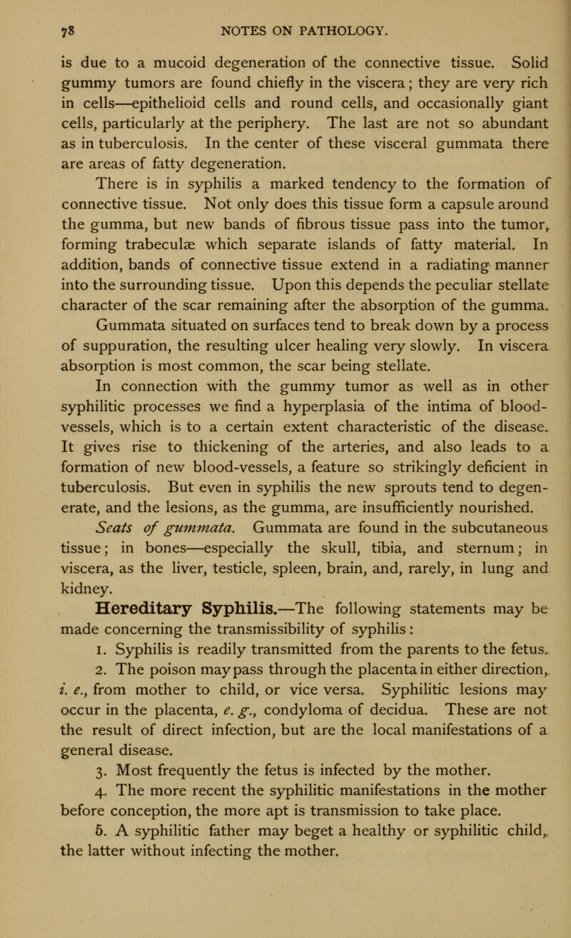 is due to a mucoid degeneration of the connective tissue. Solid gummy tumors are found chiefly in the viscera; they are very rich in cells—epithelioid cells and round cells, and occasionally giant cells, particularly at the periphery. The last are not so abundant as in tuberculosis. In the center of these visceral gummata there are areas of fatty degeneration. There is in syphilis a marked tendency to the formation of connective tissue. Not only does this tissue form a capsule around the gumma, but new bands of fibrous tissue pass into the tumor, forming trabeculae which separate islands of fatty material. In addition, bands of connective tissue extend in a radiating manner into the surrounding tissue. Upon this depends the peculiar stellate character of the scar remaining after the absorption of the gumma. Gummata situated on surfaces tend to break down by a process of suppuration, the resulting ulcer heahng very slowly. In viscera absorption is most common, the scar being stellate. In connection with the gummy tumor as well as in other syphilitic processes we find a hyperplasia of the intima of blood- vessels, which is to a certain extent characteristic of the disease. It gives rise to thickening of the arteries, and also leads to a formation of new blood-vessels, a feature so strikingly deficient in tuberculosis. But even in syphilis the new sprouts tend to degen- erate, and the lesions, as the gumma, are insufficiently nourished. Seats of gummata. Gummata are found in the subcutaneous tissue; in bones—especially the skull, tibia, and sternum; in viscera, as the liver, testicle, spleen, brain, and, rarely, in lung and kidney. Hereditary Syphilis.—The following statements may be made concerning the transmissibility of syphilis: 1. Syphilis is readily transmitted from the parents to the fetus. 2. The poison may pass through the placenta in either direction, i. e.y from mother to child, or vice versa. Syphilitic lesions may occur in the placenta, e. g., condyloma of decidua. These are not the result of direct infection, but are the local manifestations of a general disease. 3. Most frequently the fetus is infected by the mother. 4. The more recent the syphilitic manifestations in the mother before conception, the more apt is transmission to take place. 6. A syphilitic father may beget a healthy or syphilitic child^ the latter without infecting the mother.