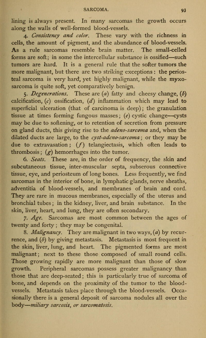 lining is always present. In many sarcomas the growth occurs along the walls of well-formed blood-vessels. 4. Consistency and color. These vary with the richness in cells, the amount of pigment, and the abundance of blood-vessels. As a rule sarcomas resemble brain matter. The small-celled forms are soft; in some the intercellular substance is ossified—such tumors are hard. It is a general rule that the softer tumors the more malignant, but there are two striking exceptions : the perios- teal sarcoma is very hard, yet highly malignant, while the myxo- sarcoma is quite soft, yet comparatively benign. 5. Degenerations. These are (a) fatty and cheesy change, (^) calcification, (c) ossification, (d) inflammation which may lead to superficial ulceration (that of carcinoma is deep); the granulation tissue at times forming fungous masses; (e) cystic change—cysts may be due to softening, or to retention of secretion from pressure on gland ducts, this giving rise to the adeno-sarcoma and, when the dilated ducts are large, to the cyst-adeno-sarcoma; or they may be due to extravasation; (/) telangiectasis, which often leads to thrombosis; i^g) hemorrhages into the tumor. 6. Seats. These are, in the order of frequency, the skin and subcutaneous tissue, inter-muscular septa, subserous connective tissue, eye, and periosteum of long bones. Less frequently, we find sarcomas in the interior of bone, in lymphatic glands, nerve sheaths, adventitia of blood-vessels, and membranes of brain and cord. They are rare in mucous membranes, especially of the uterus and bronchial tubes; in the kidney, liver, and brain substance. In the skin, liver, heart, and lung, they are often secondary. 7. Age. Sarcomas are most common between the ages of twenty and forty ; they may be congenital. 8. Malignayicy. They are malignant in two ways, [a) by recur- rence, and (B) by giving metastasis. Metastasis is most frequent in the skin, liver, lung, and heart. The pigmented forms are most malignant; next to these those composed of small round cells. Those growing rapidly are more malignant than those of slow growth. Peripheral sarcomas possess greater malignancy than those that are deep-seated; this is particularly true of sarcoma of bone, and depends on the proximity of the tumor to the blood- vessels. Metastasis takes place through the blood-vessels. Occa- sionally there is a general deposit of sarcoma nodules all over the body—miliary sarcosis^ or sarcomatosis.