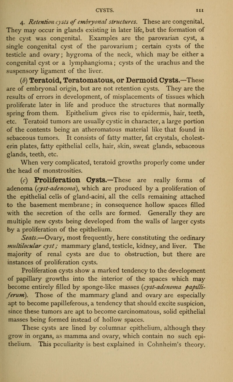 4. Retention cysts of embryonal structures. These are congenital. They may occur in glands existing in later life, but the formation of the cyst was congenital. Examples are the parovarian cyst, a single congenital cyst of the parovarium; certain cysts of the testicle and ovary; hygroma of the neck, which may be either a congenital cyst or a lymphangioma; cysts of the urachus and the suspensory ligament of the liver. (b) Teratoid, Teratomatous, or Dermoid Cysts.—These are of embryonal origin, but are not retention cysts. They are the results of errors in development, of misplacements of tissues which proliferate later in life and produce the structures that normally spring from them. EpitheHum gives rise to epidermis, hair, teeth, etc. Teratoid tumors are usually cystic in character, a large portion of the contents being an atheromatous material like that found in sebaceous tumors. It consists of fatty matter, fat crystals, cholest- erin plates, fatty epithelial cells, hair, skin, sweat glands, sebaceous glands, teeth, etc. When very complicated, teratoid growths properly come under the head of monstrosities. if) Proliferation Cysts.—These are really forms of adenoma {cyst-adenoma), which are produced by a proliferation of the epithelial cells of gland-acini, all the cells remaining attached to the basement membrane; in consequence hollow spaces filled with the secretion of the cells are formed. Generally they are multiple new cysts being developed from the walls of larger cysts by a proliferation of the epithelium. Seats.—Ovary, most frequently, here constituting the ordinary multilocular cyst; mammary gland, testicle, kidney, and liver. The majority of renal cysts are due to obstruction, but there are instances of proliferation cysts. Proliferation cysts show a marked tendency to the development of papillary growths into the interior of the spaces which may become entirely filled by sponge-like masses {cyst-adenoma paptlli- feruni). Those of the mammary gland and ovary are especially apt to become papilleferous, a tendency that should excite suspicion, since these tumors are apt to become carcinomatous, solid epithelial masses being formed instead of hollow spaces. These cysts are lined by columnar epithelium, although they grow in organs, as mamma and ovary, which contain no such epi- thelium. This peculiarity is best explained in Cohnheim's theory.