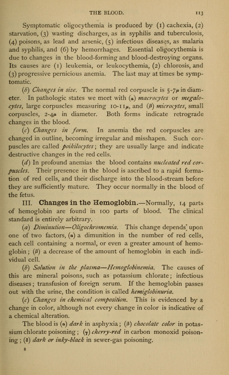 Symptomatic oligocythemia is produced by (l) cachexia, (2) starvation, (3) wasting discharges, as in syphilis and tuberculosis, (4) poisons, as lead and arsenic, (5) infectious diseases, as malaria and syphilis, and (6) by hemorrhages. Essential oligocythemia is due to changes in the blood-forming and blood-destroying organs. Its causes are (i) leukemia, or leukocythemia, (2) chlorosis, and (3) progressive pernicious anemia. The last may at times be symp- tomatic. {b) Changes in size. The normal red corpuscle is 5-7/* in diam- eter. In pathologic states we meet with (a) macrocytes or 7negalo- cytes, large corpuscles measuring lo-ii^, and (fi) microcytes, smdW corpuscles, 2-4it* in diameter. Both forms indicate retrograde changes in the blood. {c) Changes in form. In anemia the red corpuscles are changed in outline, becoming irregular and misshapen. Such cor- puscles are called poikilocytes; they are usually large and indicate destructive changes in the red cells. {d) In profound anemias the blood contains nucleated red cor- puscles. Their presence in the blood is ascribed to a rapid forma- tion of red cells, and their discharge into the blood-stream before they are sufficiently mature. They occur normally in the blood of the fetus. III. Changes in the Hemoglobin.—Normally, 14 parts of hemoglobin are found in 100 parts of blood. The clinical standard is entirely arbitrary. (a) Diminution—Oligochrojnemia. This change depends' upon one of two factors, (o) a dimunition in the number of red cells, each cell containing a normal, or even a greater amount of hemo- globin ; (jS) a decrease of the amount of hemoglobin in each indi- vidual cell. (J?) Solution in the plasma—Hemoglobinemia. The causes of this are mineral poisons, such as potassium chlorate; infectious diseases; transfusion of foreign serum. If the hemoglobin passes out with the urine, the condition is called hemiglobinuria. (c) Changes in chemical compositioii. This is evidenced by a change in color, although not every change in color is indicative of a chemical alteration. The blood is (a) dark in asphyxia; (j3) chocolate color in potas- sium chlorate poisoning ; (y) cherry-red in carbon monoxid poison- ing ; (8) dark or inky-black in sewer-gas poisoning. 8