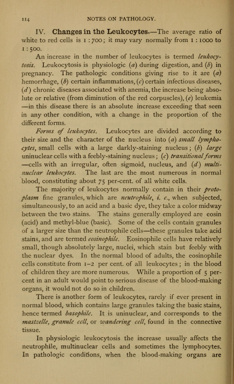 IV. Changes in the Leukocytes—The average ratio of white to red cells is i : 700; it may vary normally from i ; 1000 to I : 500. An increase in the number of leukocytes is termed leukocy- tosis. Leukocytosis is physiologic (a) during digestion, and {fi) in pregnancy. The pathologic conditions giving rise to it are (a) hemorrhage, (B) certain inflammations, (r) certain infectious diseases, (^) chronic diseases associated with anemia, the increase being abso- lute or relative (from diminution of the red corpuscles), (e) leukemia —in this disease there is an absolute increase exceeding that seen in any other condition, with a change in the proportion of the different forms. Forms of leukocytes. Leukocytes are divided according to their size and the character of the nucleus into {a) small lympho- cytes^ small cells with a large darkly-staining nucleus ; (p) large uninuclear cells with a feebly-staining nucleus ; {c) transitional forms —cells with an irregular, often sigmoid, nucleus, and (d^ multi- nuclear leukocytes. The last are the most numerous in normal blood, constituting about 75 per-cent. of all white cells. The majority of leukocytes normally contain in their proto- plasm fine granules, which are neutrophile^ i. e., when subjected, simultaneously, to an acid and a basic dye, they take a color midway between the two stains. The stains generally employed are eosin (acid) and methyl-blue (basic). Some of the cells contain granules of a larger size than the neutrophile cells—these granules take acid stains, and are termed eosi?iophile. Eosinophile cells have relatively small, though absolutely large, nuclei, which stain but feebly with the nuclear dyes. In the normal blood of adults, the eosinophile cells constitute from 1-2 per cent, of all leukocytes ; in the blood of children they are more numerous. While a proportion of 5 per- cent in an adult would point to serious disease of the blood-making organs, it would not do so in children. There is another form of leukocytes, rarely if ever present in normal blood, which contains large granules taking the basic stains, hence termed basophile. It is uninuclear, and corresponds to the mastzelUy granule ccll^ or wandering cell^ found in the connective tissue. In physiologic leukocytosis the increase usually affects the neutrophile, multinuclear cells and sometimes the lymphocytes. In pathologic conditions, when the blood-making organs are