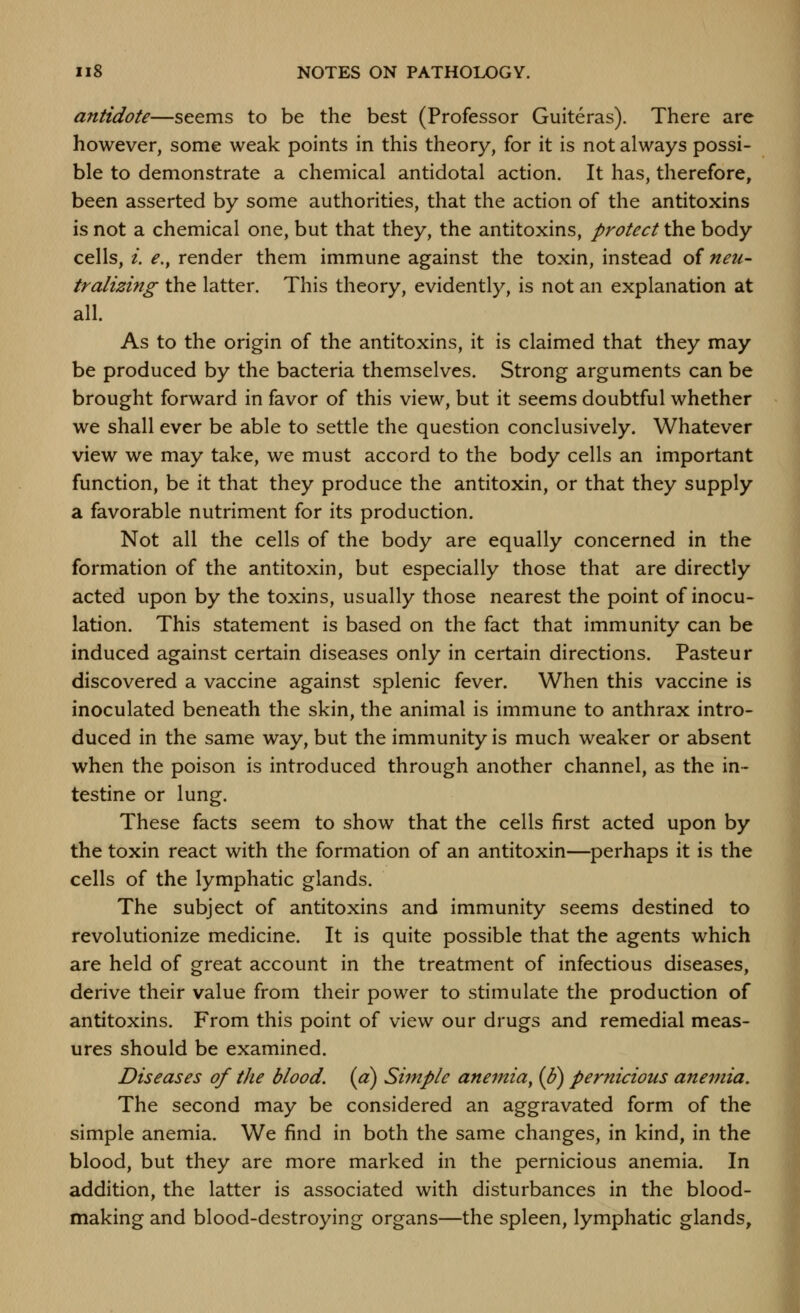 antidote—seems to be the best (Professor Guiteras). There are however, some weak points in this theory, for it is not always possi- ble to demonstrate a chemical antidotal action. It has, therefore, been asserted by some authorities, that the action of the antitoxins is not a chemical one, but that they, the antitoxins, protect the body cells, /. ^., render them immune against the toxin, instead of neu- tralizing the latter. This theory, evidently, is not an explanation at all. As to the origin of the antitoxins, it is claimed that they may be produced by the bacteria themselves. Strong arguments can be brought forward in favor of this view, but it seems doubtful whether we shall ever be able to settle the question conclusively. Whatever view we may take, we must accord to the body cells an important function, be it that they produce the antitoxin, or that they supply a favorable nutriment for its production. Not all the cells of the body are equally concerned in the formation of the antitoxin, but especially those that are directly acted upon by the toxins, usually those nearest the point of inocu- lation. This statement is based on the fact that immunity can be induced against certain diseases only in certain directions. Pasteur discovered a vaccine against splenic fever. When this vaccine is inoculated beneath the skin, the animal is immune to anthrax intro- duced in the same way, but the immunity is much weaker or absent when the poison is introduced through another channel, as the in- testine or lung. These facts seem to show that the cells first acted upon by the toxin react with the formation of an antitoxin—perhaps it is the cells of the lymphatic glands. The subject of antitoxins and immunity seems destined to revolutionize medicine. It is quite possible that the agents which are held of great account in the treatment of infectious diseases, derive their value from their power to stimulate the production of antitoxins. From this point of view our drugs and remedial meas- ures should be examined. Diseases of the blood, {a) Simple anemia^ (J?) pernicious anemia. The second may be considered an aggravated form of the simple anemia. We find in both the same changes, in kind, in the blood, but they are more marked in the pernicious anemia. In addition, the latter is associated with disturbances in the blood- making and blood-destroying organs—the spleen, lymphatic glands,