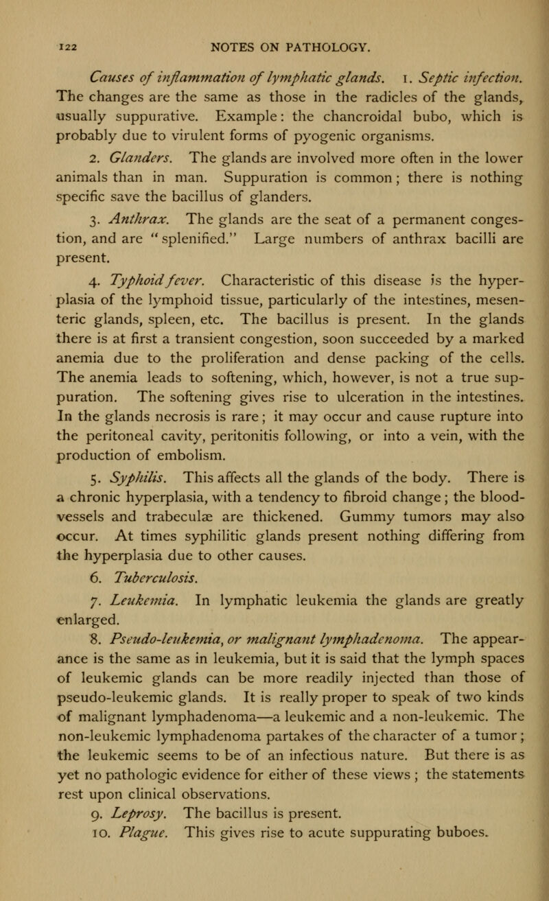 Causes of inflammation of lymphatic glands, i. Septic infection. The changes are the same as those in the radicles of the glands^ usually suppurative. Example: the chancroidal bubo, which is probably due to virulent forms of pyogenic organisms. 2. Glanders. The glands are involved more often in the lower animals than in man. Suppuration is common; there is nothing specific save the bacillus of glanders. 3. Anthrax. The glands are the seat of a permanent conges- tion, and are  splenined. Large numbers of anthrax bacilli are present. 4. Typhoid fever. Characteristic of this disease is the hyper- plasia of the lymphoid tissue, particularly of the intestines, mesen- teric glands, spleen, etc. The bacillus is present. In the glands there is at first a transient congestion, soon succeeded by a marked anemia due to the proliferation and dense packing of the cells. The anemia leads to softening, which, however, is not a true sup- puration. The softening gives rise to ulceration in the intestines. In the glands necrosis is rare; it may occur and cause rupture into the peritoneal cavity, peritonitis following, or into a vein, with the production of embolism. 5. Syphilis. This affects all the glands of the body. There is a chronic hyperplasia, with a tendency to fibroid change; the blood- vessels and trabeculae are thickened. Gummy tumors may also occur. At times syphilitic glands present nothing differing from the hyperplasia due to other causes. 6. Tuberculosis. 7. Leukefnia. In lymphatic leukemia the glands are greatly enlarged. 8. Pseudo-letikemia, or malignant lymphadenoma. The appear- ance is the same as in leukemia, but it is said that the lymph spaces of leukemic glands can be more readily injected than those of pseudo-leukemic glands. It is really proper to speak of two kinds of malignant lymphadenoma—a leukemic and a non-leukemic. The non-leukemic lymphadenoma partakes of the character of a tumor; the leukemic seems to be of an infectious nature. But there is as yet no pathologic evidence for either of these views ; the statements rest upon clinical observations. 9. Leprosy. The bacillus is present. 10. Plague. This gives rise to acute suppurating buboes.