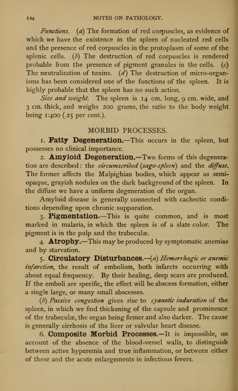 Functions, (a) The formation of red corpuscles, as evidence of which we have the existence in the spleen of nucleated red cells and the presence of red corpuscles in the protoplasm of some of the splenic cells. (8) The destruction of red corpuscles is rendered probable from the presence of pigment granules in the cells, (c) The neutralization of toxins, (d) The destruction of micro-organ- isms has been considered one of the functions of the spleen. It is highly probable that the spleen has no such action. Size and weight. The spleen is 14 cm. long, 9 cm. wide, and 3 cm. thick, and weighs 200 grams, the ratio to the body weight being 1:400 (.25 per cent). MORBID PROCESSES. 1. Patty Degeneration.—This occurs in the spleen, but possesses no clinical importance. 2. Amyloid Degeneration.—Two forms of this degenera- tion are described: the circumscribed (sago-spleen) and the diffuse. The former affects the Malpighian bodies, which appear as semi- opaque, grayish nodules on the dark background of the spleen. In the diffuse we have a uniform degeneration of the organ. Amyloid disease is generally connected with cachectic condi- tions depending upon chronic suppuration. 3. Pigmentation.—This is quite common, and is most marked in malaria, in which the spleen is of a slate color. The pigment is in the pulp and the trabeculae. 4. Atrophy.—This may be produced by symptomatic anemias and by starvation. 5. Circulatory Disturbances.—[a) Hemorrhagic or anemic infarction, the result of embolism, both infarcts occurring with about equal frequency. By their healing, deep scars are produced. If the emboli are specific, the effect will be abscess formation, either a single large, or many small abscesses. (It) Passive congestion gives rise to cyanotic induration of the spleen, in which we find thickening of the capsule and prominence of the trabeculae, the organ being firmer and also darker. The cause is generally cirrhosis of the liver or valvular heart disease. 6. Composite Morbid Processes.—It is impossible, on account of the absence of the blood-vessel walls, to distinguish between active hyperemia and true inflammation, or between either of these and the acute enlargements in infectious fevers.