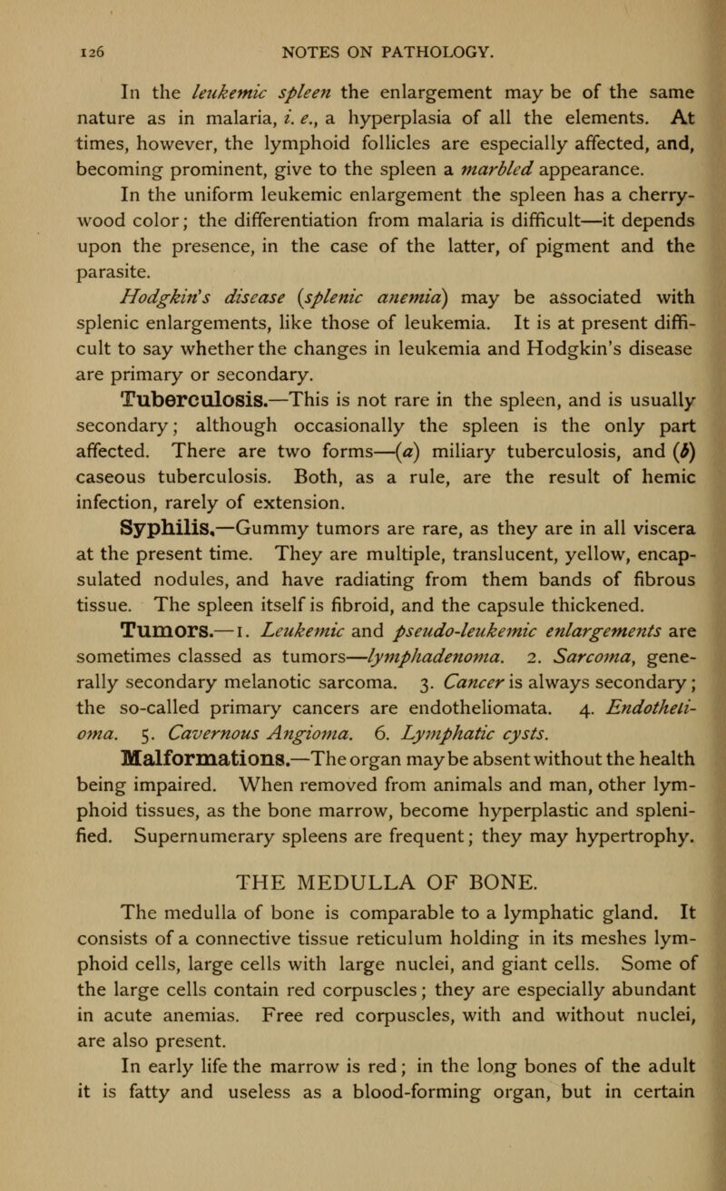 In the leukemic spleen the enlargement may be of the same nature as in malaria, i. e., a hyperplasia of all the elements. At times, however, the lymphoid follicles are especially affected, and, becoming prominent, give to the spleen a marbled appearance. In the uniform leukemic enlargement the spleen has a cherry- wood color; the differentiation from malaria is difficult—it depends upon the presence, in the case of the latter, of pigment and the parasite. Hodgkin's disease (splenic anemia) may be associated with splenic enlargements, like those of leukemia. It is at present diffi- cult to say whether the changes in leukemia and Hodgkin's disease are primary or secondary. Tuberculosis.—This is not rare in the spleen, and is usually secondary; although occasionally the spleen is the only part affected. There are two forms—(a) miliary tuberculosis, and {b) caseous tuberculosis. Both, as a rule, are the result of hemic infection, rarely of extension. Syphilis,—Gummy tumors are rare, as they are in all viscera at the present time. They are multiple, translucent, yellow, encap- sulated nodules, and have radiating from them bands of fibrous tissue. The spleen itself is fibroid, and the capsule thickened. Tumors.— i. Leukemic and pseudo-leukeinic enlargements are sometimes classed as tumors—lymphadenoma. 2. Sarcoma, gene- rally secondary melanotic sarcoma. 3. Cancer is always secondary; the so-called primary cancers are endotheliomata. 4. Endotheli- oma. 5. Cavernous Angioma. 6. Lymphatic cysts. Malformations.—The organ maybe absent without the health being impaired. When removed from animals and man, other lym- phoid tissues, as the bone marrow, become hyperplastic and spleni- fied. Supernumerary spleens are frequent; they may hypertrophy. THE MEDULLA OF BONE. The medulla of bone is comparable to a lymphatic gland. It consists of a connective tissue reticulum holding in its meshes lym- phoid cells, large cells with large nuclei, and giant cells. Some of the large cells contain red corpuscles; they are especially abundant in acute anemias. Free red corpuscles, with and without nuclei, are also present. In early life the marrow is red; in the long bones of the adult it is fatty and useless as a blood-forming organ, but in certain