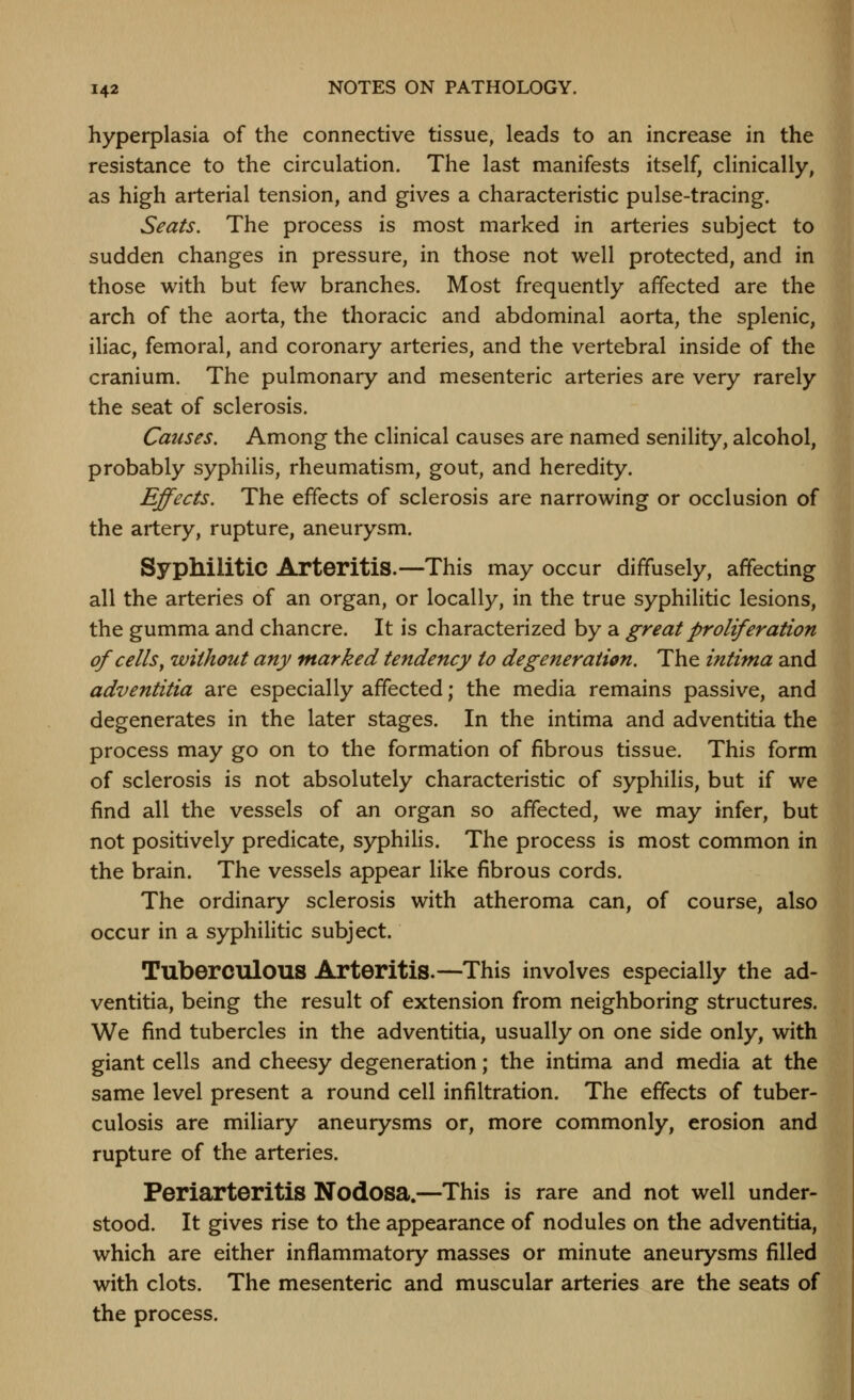 hyperplasia of the connective tissue, leads to an increase in the resistance to the circulation. The last manifests itself, clinically, as high arterial tension, and gives a characteristic pulse-tracing. Seats, The process is most marked in arteries subject to sudden changes in pressure, in those not well protected, and in those with but few branches. Most frequently affected are the arch of the aorta, the thoracic and abdominal aorta, the splenic, iliac, femoral, and coronary arteries, and the vertebral inside of the cranium. The pulmonary and mesenteric arteries are very rarely the seat of sclerosis. Causes. Among the clinical causes are named senility, alcohol, probably syphilis, rheumatism, gout, and heredity. Effects. The effects of sclerosis are narrowing or occlusion of the artery, rupture, aneurysm. Syphilitic Arteritis.—This may occur diffusely, affecting all the arteries of an organ, or locally, in the true syphilitic lesions, the gumma and chancre. It is characterized by a great proliferation of cells^ without any marked tendency to degeneration. The intima and adventitia are especially affected; the media remains passive, and degenerates in the later stages. In the intima and adventitia the process may go on to the formation of fibrous tissue. This form of sclerosis is not absolutely characteristic of syphilis, but if we find all the vessels of an organ so affected, we may infer, but not positively predicate, syphilis. The process is most common in the brain. The vessels appear like fibrous cords. The ordinary sclerosis with atheroma can, of course, also occur in a syphilitic subject. Tuberculous Arteritis.—This involves especially the ad- ventitia, being the result of extension from neighboring structures. We find tubercles in the adventitia, usually on one side only, with giant cells and cheesy degeneration; the intima and media at the same level present a round cell infiltration. The effects of tuber- culosis are miliary aneurysms or, more commonly, erosion and rupture of the arteries. Periarteritis Nodosa.—This is rare and not well under- stood. It gives rise to the appearance of nodules on the adventitia, which are either inflammatory masses or minute aneurysms filled with clots. The mesenteric and muscular arteries are the seats of the process.