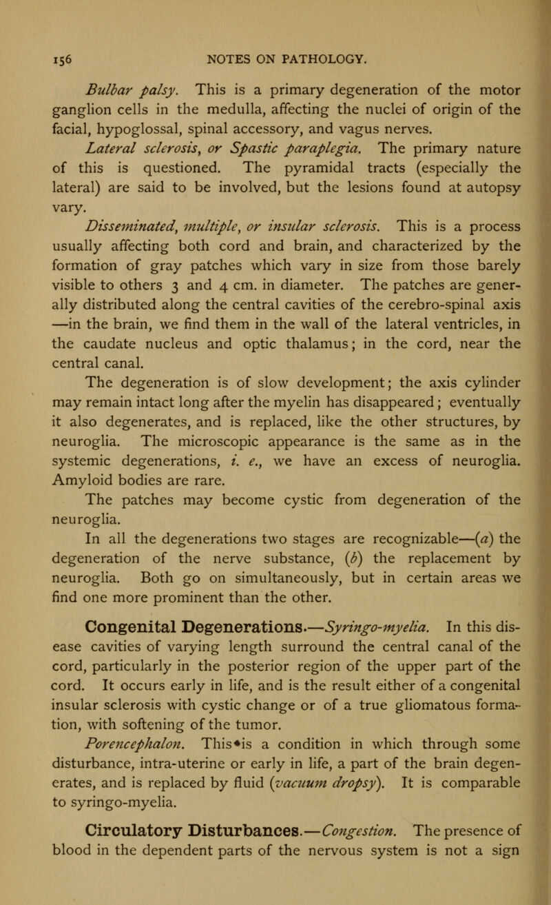 Bulbar palsy. This is a primary degeneration of the motor ganglion cells in the medulla, affecting the nuclei of origin of the facial, hypoglossal, spinal accessory, and vagus nerves. Lateral sclerosis^ or Spastic paraplegia. The primary nature of this is questioned. The pyramidal tracts (especially the lateral) are said to be involved, but the lesions found at autopsy vary. Disseminated^ multiple^ or insular sclerosis. This is a process usually affecting both cord and brain, and characterized by the formation of gray patches which vary in size from those barely visible to others 3 and 4 cm. in diameter. The patches are gener- ally distributed along the central cavities of the cerebro-spinal axis —in the brain, we find them in the wall of the lateral ventricles, in the caudate nucleus and optic thalamus; in the cord, near the central canal. The degeneration is of slow development; the axis cylinder may remain intact long after the myelin has disappeared; eventually it also degenerates, and is replaced, like the other structures, by neurogha. The microscopic appearance is the same as in the systemic degenerations, i. e., we have an excess of neuroglia. Amyloid bodies are rare. The patches may become cystic from degeneration of the neuroglia. In all the degenerations two stages are recognizable—(a) the degeneration of the nerve substance, (b) the replacement by neuroglia. Both go on simultaneously, but in certain areas we find one more prominent than the other. Congenital Degenerations.—Syringo-myelia. In this dis- ease cavities of varying length surround the central canal of the cord, particularly in the posterior region of the upper part of the cord. It occurs early in Hfe, and is the result either of a congenital insular sclerosis with cystic change or of a true ghomatous forma- tion, with softening of the tumor. Porencephalo7t. This ♦is a condition in which through some disturbance, intra-uterine or early in life, a part of the brain degen- erates, and is replaced by fluid {vacuum dropsy). It is comparable to syringo-myelia. Circulatory Disturbances.—Congestion. The presence of blood in the dependent parts of the nervous system is not a sign
