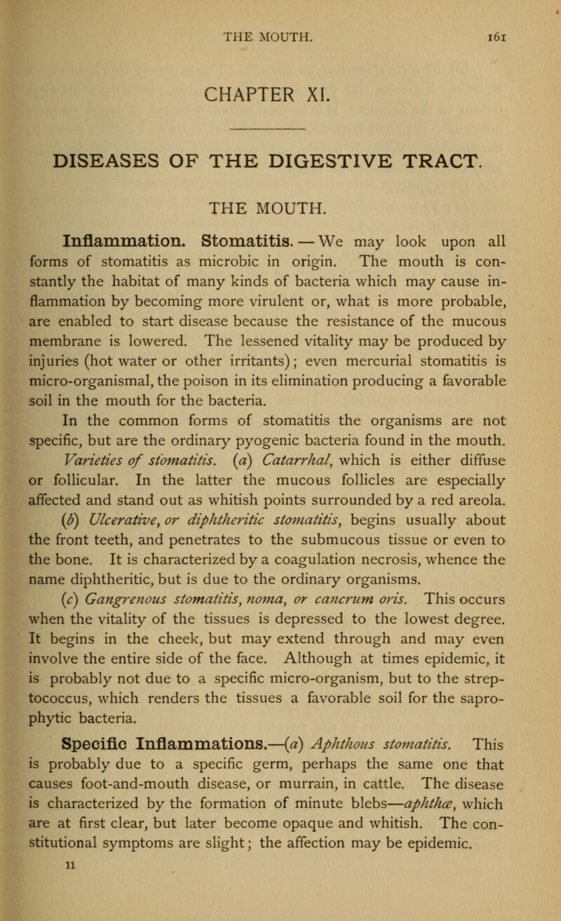 CHAPTER XI. DISEASES OF THE DIGESTIVE TRACT. THE MOUTH. Inflammation. Stomatitis. — We may look upon all forms of stomatitis as microbic in origin. The mouth is con- stantly the habitat of many kinds of bacteria which may cause in- flammation by becoming more virulent or, what is more probable, are enabled to start disease because the resistance of the mucous membrane is lowered. The lessened vitality may be produced by injuries (hot water or other irritants); even mercurial stomatitis is micro-organismal, the poison in its elimination producing a favorable soil in the mouth for the bacteria. In the common forms of stomatitis the organisms are not specific, but are the ordinary pyogenic bacteria found in the mouth. Varieties of stomatitis, {a) Catarrhal, which is either diffuse or follicular. In the latter the mucous follicles are especially affected and stand out as whitish points surrounded by a red areola. (6) Ulcerative^ or diphtheritic stomatitis, begins usually about the front teeth, and penetrates to the submucous tissue or even to the bone. It is characterized by a coagulation necrosis, whence the name diphtheritic, but is due to the ordinary organisms. [c) Gangrenous stomatitis, nom,a, or ca7icrum, oris. This occurs when the vitality of the tissues is depressed to the lowest degree. It begins in the cheek, but may extend through and may even involve the entire side of the face. Although at times epidemic, it is probably not due to a specific micro-organism, but to the strep- tococcus, which renders the tissues a favorable soil for the sapro- phytic bacteria. Specific Inflammations.—{a) Aphthous stomatitis. This is probably due to a specific germ, perhaps the same one that causes foot-and-mouth disease, or murrain, in cattle. The disease is characterized by the formation of minute blebs—aphthce, which are at first clear, but later become opaque and whitish. The con- stitutional symptoms are slight; the affection may be epidemic. 11