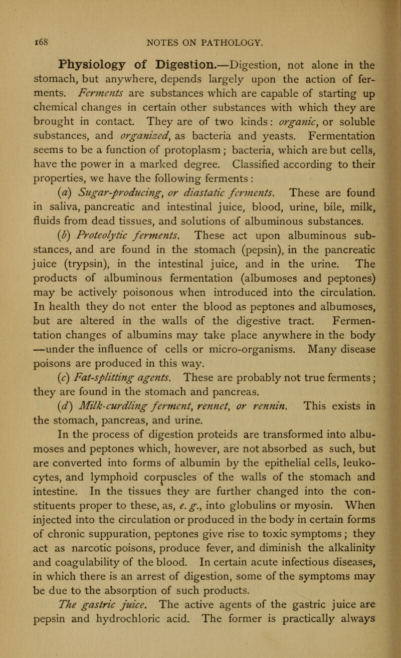 Physiology of Digestion.—Digestion, not alone in the stomach, but anywhere, depends largely upon the action of fer- ments. Ferjfieiits are substances which are capable of starting up chemical changes in certain other substances with which they are brought in contact. They are of two kinds: organic, or soluble substances, and organized, as bacteria and yeasts. Fermentation seems to be a function of protoplasm; bacteria, which are but cells, have the power in a marked degree. Classified according to their properties, we have the following ferments: {a) Sugar-producing, or diastatic ferments. These are found in saliva, pancreatic and intestinal juice, blood, urine, bile, milk, fluids from dead tissues, and solutions of albuminous substances. (I)) Proteolytic ferments. These act upon albuminous sub- stances, and are found in the stomach (pepsin), in the pancreatic juice (trypsin), in the intestinal juice, and in the urine. The products of albuminous fermentation (albumoses and peptones) may be actively poisonous when introduced into the circulation. In health they do not enter the blood as peptones and albumoses, but are altered in the walls of the digestive tract. Fermen- tation changes of albumins may take place anywhere in the body —under the influence of cells or micro-organisms. Many disease poisons are produced in this way. {c) Fat-splitting agents. These are probably not true ferments; they are found in the stomach and pancreas. (^) Milk-curdling ferment, rennet, or rennin. This exists in the stomach, pancreas, and urine. In the process of digestion proteids are transformed into albu- moses and peptones which, however, are not absorbed as such, but are converted into forms of albumin by the epithelial cells, leuko- cytes, and lymphoid corpuscles of the walls of the stomach and intestine. In the tissues they are further changed into the con- stituents proper to these, as, e. g., into globuhns or myosin. When injected into the circulation or produced in the body in certain forms of chronic suppuration, peptones give rise to toxic symptoms; they act as narcotic poisons, produce fever, and diminish the alkalinity and coagulabiHty of the blood. In certain acute infectious diseases, in which there is an arrest of digestion, some of the symptoms may be due to the absorption of such products. The gastric juice. The active agents of the gastric juice are pepsin and hydrochloric acid. The former is practically always