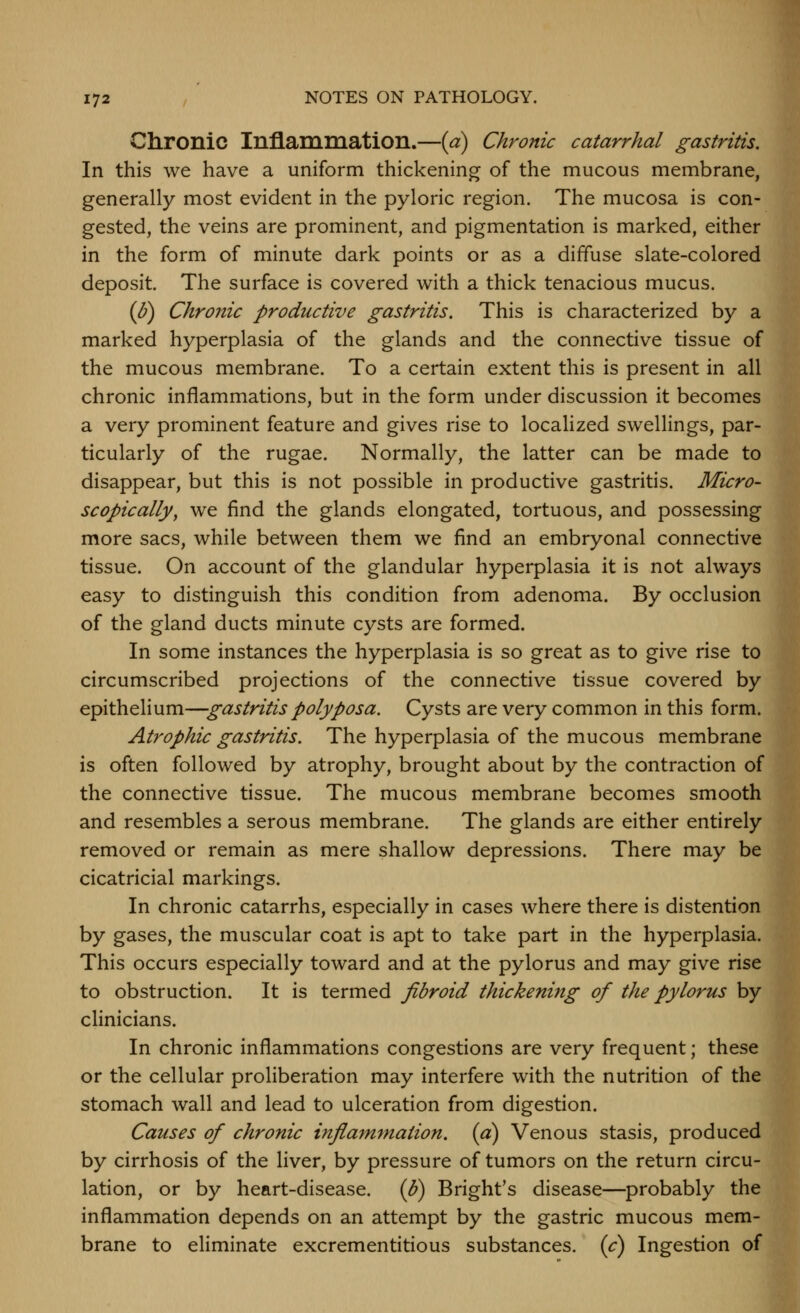 Chronic InflammatiOIl.—{a) Chronic catarrhal gastritis. In this we have a uniform thickening of the mucous membrane, generally most evident in the pyloric region. The mucosa is con- gested, the veins are prominent, and pigmentation is marked, either in the form of minute dark points or as a diffuse slate-colored deposit. The surface is covered with a thick tenacious mucus. {p) Chronic productive gastritis. This is characterized by a marked hyperplasia of the glands and the connective tissue of the mucous membrane. To a certain extent this is present in all chronic inflammations, but in the form under discussion it becomes a very prominent feature and gives rise to localized swellings, par- ticularly of the rugae. Normally, the latter can be made to disappear, but this is not possible in productive gastritis. Micro- scopically^ we find the glands elongated, tortuous, and possessing more sacs, while between them we find an embryonal connective tissue. On account of the glandular hyperplasia it is not always easy to distinguish this condition from adenoma. By occlusion of the gland ducts minute cysts are formed. In some instances the hyperplasia is so great as to give rise to circumscribed projections of the connective tissue covered by epithelium—gastritis polyposa. Cysts are very common in this form. Atrophic gastritis. The hyperplasia of the mucous membrane is often followed by atrophy, brought about by the contraction of the connective tissue. The mucous membrane becomes smooth and resembles a serous membrane. The glands are either entirely removed or remain as mere shallow depressions. There may be cicatricial markings. In chronic catarrhs, especially in cases where there is distention by gases, the muscular coat is apt to take part in the hyperplasia. This occurs especially toward and at the pylorus and may give rise to obstruction. It is termed fibroid thickening of the pylorus by clinicians. In chronic inflammations congestions are very frequent; these or the cellular proliberation may interfere with the nutrition of the stomach wall and lead to ulceration from digestion. Causes of chronic inflam'tnation. (a) Venous stasis, produced by cirrhosis of the liver, by pressure of tumors on the return circu- lation, or by heart-disease, {b) Bright's disease—probably the inflammation depends on an attempt by the gastric mucous mem- brane to eliminate excrementitious substances, {c) Ingestion of
