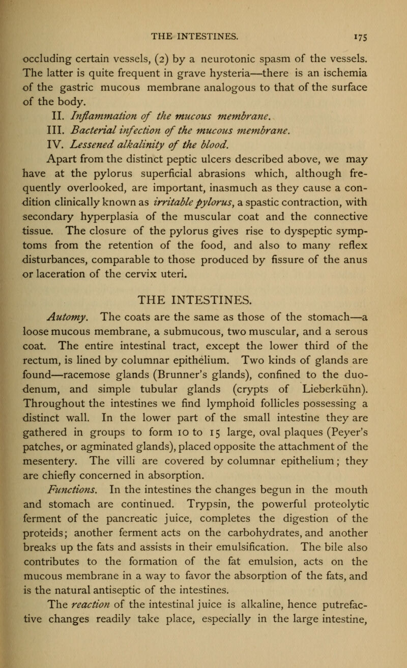 occluding certain vessels, (2) by a neurotonic spasm of the vessels. The latter is quite frequent in grave hysteria—there is an ischemia of the gastric mucous membrane analogous to that of the surface of the body. 11. Inflammation of the mucous membrane. III. Bacterial infection of the mucous membrane. IV. Lessened alkalinity of the blood. Apart from the distinct peptic ulcers described above, we may have at the pylorus superficial abrasions which, although fre- quently overlooked, are important, inasmuch as they cause a con- dition clinically known as irritable pylorus^ a spastic contraction, with secondary hyperplasia of the muscular coat and the connective tissue. The closure of the pylorus gives rise to dyspeptic symp- toms from the retention of the food, and also to many reflex disturbances, comparable to those produced by fissure of the anus or laceration of the cervix uteri. THE INTESTINES. Automy. The coats are the same as those of the stomach—a loose mucous membrane, a submucous, two muscular, and a serous coat. The entire intestinal tract, except the lower third of the rectum, is lined by columnar epithelium. Two kinds of glands are found—racemose glands (Brunner's glands), confined to the duo- denum, and simple tubular glands (crypts of Lieberkiihn). Throughout the intestines we find lymphoid follicles possessing a distinct wall. In the lower part of the small intestine they are gathered in groups to form 10 to 15 large, oval plaques (Peyer's patches, or agminated glands), placed opposite the attachment of the mesentery. The villi are covered by columnar epithelium; they are chiefly concerned in absorption. Functions. In the intestines the changes begun in the mouth and stomach are continued. Trypsin, the powerful proteolytic ferment of the pancreatic juice, completes the digestion of the proteids; another ferment acts on the carbohydrates, and another breaks up the fats and assists in their emulsification. The bile also contributes to the formation of the fat emulsion, acts on the mucous membrane in a way to favor the absorption of the fats, and is the natural antiseptic of the intestines. The reaction of the intestinal juice is alkaline, hence putrefac- tive changes readily take place, especially in the large intestine.