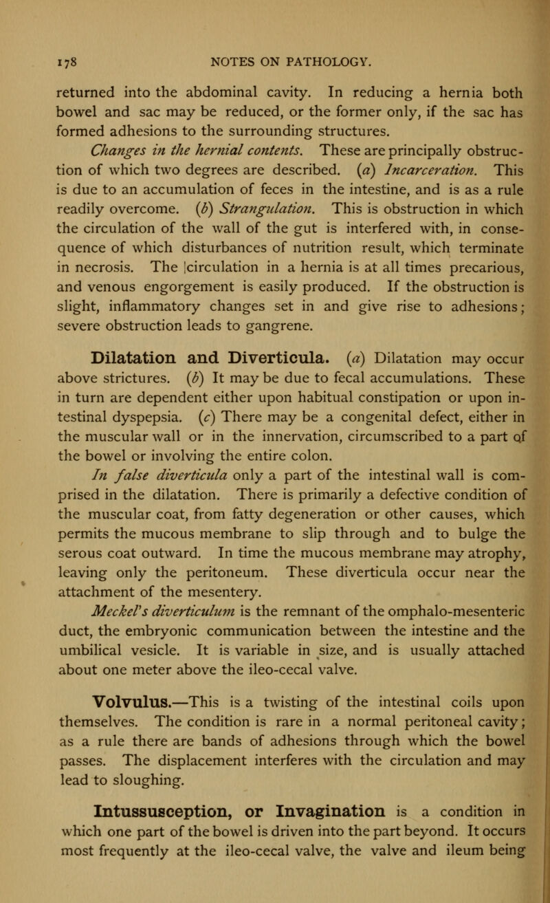 returned into the abdominal cavity. In reducing a hernia both bowel and sac may be reduced, or the former only, if the sac has formed adhesions to the surrounding structures. Changes in the hernial contents. These are principally obstruc- tion of which two degrees are described, {a) Incarceration. This is due to an accumulation of feces in the intestine, and is as a rule readily overcome. (1?) Strangulation. This is obstruction in which the circulation of the wall of the gut is interfered with, in conse- quence of which disturbances of nutrition result, which terminate in necrosis. The jcirculation in a hernia is at all times precarious, and venous engorgement is easily produced. If the obstruction is slight, inflammatory changes set in and give rise to adhesions; severe obstruction leads to gangrene. Dilatation and Diverticula, (a) Dilatation may occur above strictures, (f) It may be due to fecal accumulations. These in turn are dependent either upon habitual constipation or upon in- testinal dyspepsia, {c) There may be a congenital defect, either in the muscular wall or in the innervation, circumscribed to a part qf the bowel or involving the entire colon. In false diverticula only a part of the intestinal wall is com- prised in the dilatation. There is primarily a defective condition of the muscular coat, from fatty degeneration or other causes, which permits the mucous membrane to slip through and to bulge the serous coat outward. In time the mucous membrane may atrophy, leaving only the peritoneum. These diverticula occur near the attachment of the mesentery. Meekers diverticulum is the remnant of the omphalo-mesenteric duct, the embryonic communication between the intestine and the umbilical vesicle. It is variable in size, and is usually attached about one meter above the ileo-cecal valve. Volvulus.—This is a twisting of the intestinal coils upon themselves. The condition is rare in a normal peritoneal cavity; as a rule there are bands of adhesions through which the bowel passes. The displacement interferes with the circulation and may lead to sloughing. Intussusception, or Invagination is a condition in which one part of the bowel is driven into the part beyond. It occurs most frequently at the ileo-cecal valve, the valve and ileum being