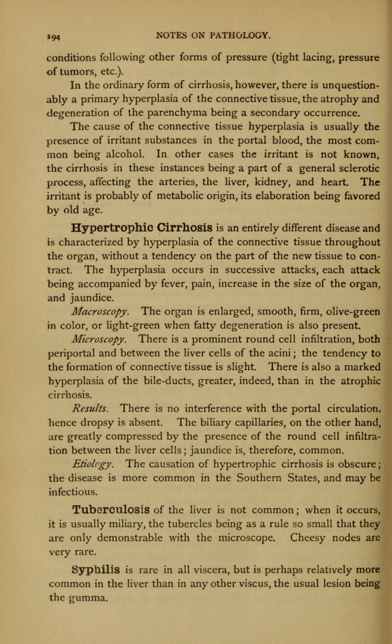 conditions following other forms of pressure (tight lacing, pressure of tumors, etc.). In the ordinary form of cirrhosis, however, there is unquestion- ably a primary hyperplasia of the connective tissue, the atrophy and degeneration of the parenchyma being a secondary occurrence. The cause of the connective tissue hyperplasia is usually the presence of irritant substances in the portal blood, the most com- mon being alcohol. In other cases the irritant is not known, the cirrhosis in these instances being a part of a general sclerotic process, affecting the arteries, the liver, kidney, and heart. The irritant is probably of metabolic origin, its elaboration being favored by old age. Hypertropllic Cirrhosis is an entirely different disease and is characterized by hyperplasia of the connective tissue throughout the organ, without a tendency on the part of the new tissue to con- tract. The hyperplasia occurs in successive attacks, each attack being accompanied by fever, pain, increase in the size of the organ, and jaundice. Macroscopy. The organ is enlarged, smooth, firm, olive-green in color, or light-green when fatty degeneration is also present. Microscopy. There is a prominent round cell infiltration, both periportal and between the liver cells of the acini; the tendency to the formation of connective tissue is slight. There is also a marked hyperplasia of the bile-ducts, greater, indeed, than in the atrophic cirrhosis. Results. There is no interference with the portal circulation, bence dropsy is absent. The biliary capillaries, on the other hand, are greatly compressed by the presence of the round cell infiltra- tion between the liver cells; jaundice is, therefore, common. Etiology. The causation of hypertrophic cirrhosis is obscure; the disease is more common in the Southern States, and may be infectious. Tuberculosis of the liver is not common; when it occurs, it is usually miliary, the tubercles being as a rule so small that they are only demonstrable with the microscope. Cheesy nodes are very rare. Syphilis is rare in all viscera, but is perhaps relatively more common in the liver than in any other viscus, the usual lesion being the gumma.