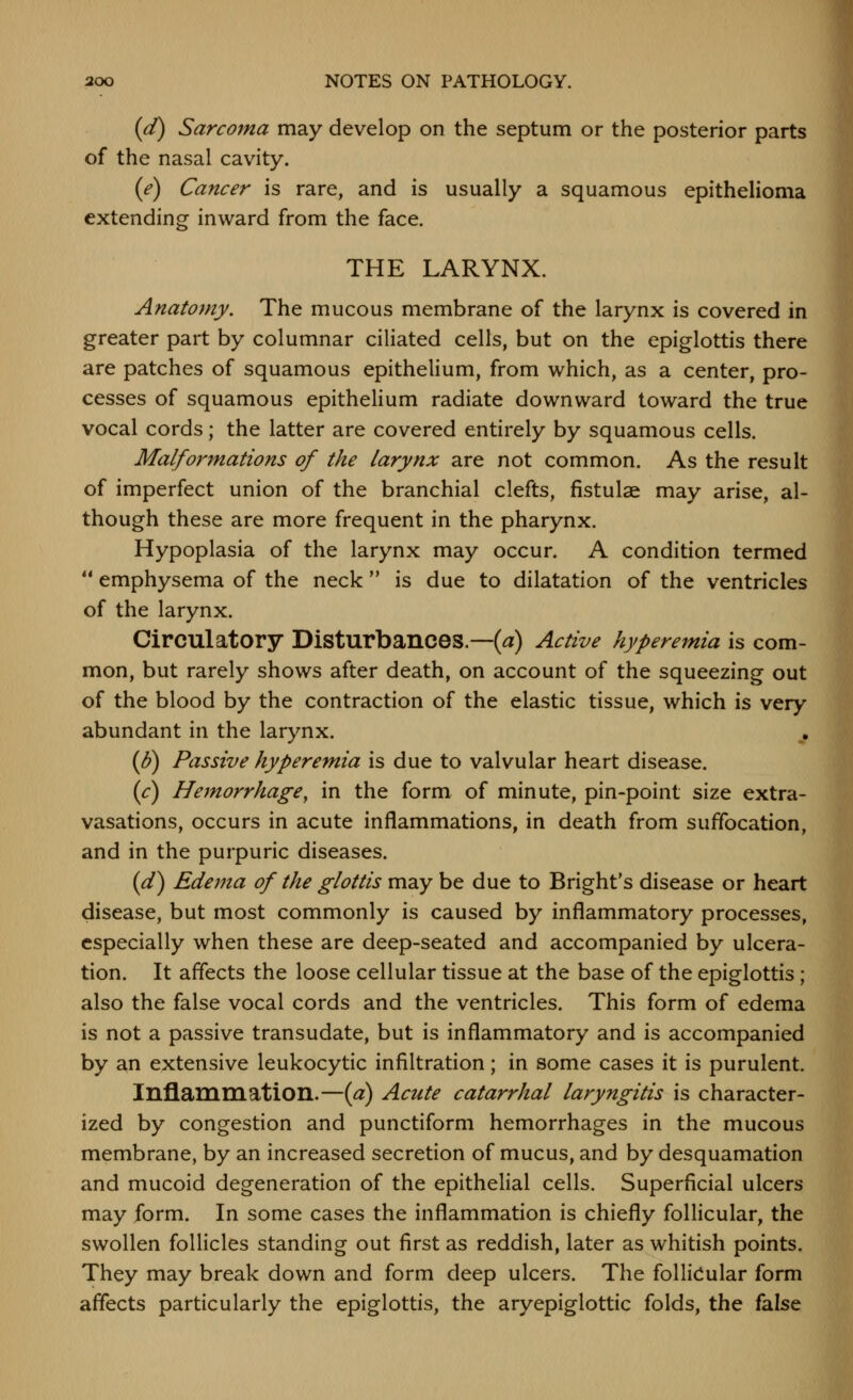 {d) Sarcoma may develop on the septum or the posterior parts of the nasal cavity. {e) Cancer is rare, and is usually a squamous epithelioma extending inward from the face. THE LARYNX. Anatomy. The mucous membrane of the larynx is covered in greater part by columnar ciliated cells, but on the epiglottis there are patches of squamous epithelium, from which, as a center, pro- cesses of squamous epitheHum radiate downward toward the true vocal cords; the latter are covered entirely by squamous cells. Malformations of the larynx are not common. As the result of imperfect union of the branchial clefts, fistulae may arise, al- though these are more frequent in the pharynx. Hypoplasia of the larynx may occur. A condition termed  emphysema of the neck  is due to dilatation of the ventricles of the larynx. Circulatory Disturbances.—(^) Active hyperemia is com- mon, but rarely shows after death, on account of the squeezing out of the blood by the contraction of the elastic tissue, which is very abundant in the larynx. (B) Passive hyperemia is due to valvular heart disease. (c) Hemorrhage^ in the form of minute, pin-point size extra- vasations, occurs in acute inflammations, in death from suffocation, and in the purpuric diseases. (d) Edema of the glottis may be due to Bright's disease or heart disease, but most commonly is caused by inflammatory processes, especially when these are deep-seated and accompanied by ulcera- tion. It affects the loose cellular tissue at the base of the epiglottis; also the false vocal cords and the ventricles. This form of edema is not a passive transudate, but is inflammatory and is accompanied by an extensive leukocytic infiltration; in some cases it is purulent. Inflammatioil.—{a) Acute catarrhal laryngitis is character- ized by congestion and punctiform hemorrhages in the mucous membrane, by an increased secretion of mucus, and by desquamation and mucoid degeneration of the epithelial cells. Superficial ulcers may form. In some cases the inflammation is chiefly follicular, the swollen follicles standing out first as reddish, later as whitish points. They may break down and form deep ulcers. The follicular form affects particularly the epiglottis, the aryepiglottic folds, the false