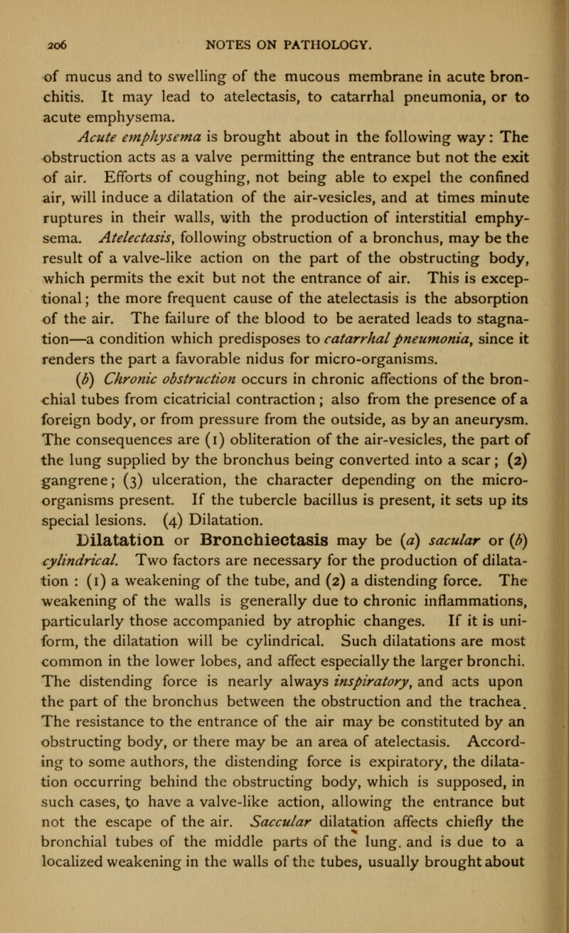 of mucus and to swelling of the mucous membrane in acute bron- chitis. It may lead to atelectasis, to catarrhal pneumonia, or to acute emphysema. Acute emphysema is brought about in the following way: The obstruction acts as a valve permitting the entrance but not the exit of air. Efforts of coughing, not being able to expel the confined air, will induce a dilatation of the air-vesicles, and at times minute ruptures in their walls, with the production of interstitial emphy- sema. Atelectasis, following obstruction of a bronchus, may be the result of a valve-like action on the part of the obstructing body, which permits the exit but not the entrance of air. This is excep- tional ; the more frequent cause of the atelectasis is the absorption of the air. The failure of the blood to be aerated leads to stagna- tion—a condition which predisposes to catarrhal pneumonia^ since it renders the part a favorable nidus for micro-organisms. (6) Chronic obstruction occurs in chronic affections of the bron- chial tubes from cicatricial contraction ; also from the presence of a foreign body, or from pressure from the outside, as by an aneurysm. The consequences are (i) obliteration of the air-vesicles, the part of the lung supplied by the bronchus being converted into a scar; (2) gangrene; (3) ulceration, the character depending on the micro- organisms present. If the tubercle bacillus is present, it sets up its special lesions. (4) Dilatation. Dilatation or Broncbiectasis may be (a) sacular or (J)) cylindrical. Two factors are necessary for the production of dilata- tion : (i) a weakening of the tube, and (2) a distending force. The weakening of the walls is generally due to chronic inflammations, particularly those accompanied by atrophic changes. If it is uni- form, the dilatation will be cylindrical. Such dilatations are most common in the lower lobes, and affect especially the larger bronchi. The distending force is nearly always inspiratory, and acts upon the part of the bronchus between the obstruction and the trachea. The resistance to the entrance of the air may be constituted by an obstructing body, or there may be an area of atelectasis. Accord- ing to some authors, the distending force is expiratory, the dilata- tion occurring behind the obstructing body, which is supposed, in such cases, to have a valve-like action, allowing the entrance but not the escape of the air. Saccular dilatation affects chiefly the bronchial tubes of the middle parts of the lung, and is due to a localized weakening in the walls of the tubes, usually brought about
