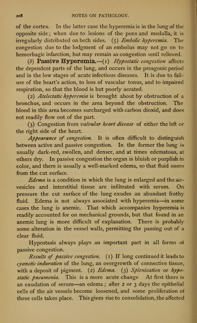 of the cortex. In the latter case the hyperemia is in the lung of the opposite side; when due to lesions of the pons and medulla, it is irregularly distributed on both sides. (5) Embolic hyperemia. The congestion due to the lodgment of an embolus may not go on to hemorhagic infarction, but may remain as congestion until relieved. (b) Passive Hyperemia.—(i) Hypostatic congestio7i affects the dependent parts of the lung, and occurs in the preagonic period and in the low stages of acute infectious diseases. It is due to fail- ure of the heart's action, to loss of vascular tonus, and to impaired respiration, so that the blood is but poorly aerated. (2) Atelectatic hyperemia is brought about by obstruction of a bronchus, and occurs in the area beyond the obstruction. The blood in this area becomes surcharged with carbon dioxid, and does not readily flow out of the part. (3) Congestion from valvular heart disease of either the left or the right side of the heart. Appearance of congestion. It is often difficult to distinguish between active and passive congestion. In the former the lung is usually dark-red, swollen, and denser, and at times edematous, at others dry. In passive congestion the organ is bluish or purplish in color, and there is usually a well-marked edema, so that fluid oozes from the cut surface. Edema is a condition in which the lung is enlarged and the air- vesicles and interstitial tissue are infiltrated with serum. On pressure the cut surface of the lung exudes an abundant frothy fluid. Edema is not always associated with hyperemia—in some cases the lung is anemic. That which accompanies hyperemia is readily accounted for on mechanical grounds, but that found in an anemic lung is more difficult of explanation. There is probably some alteration in the vessel walls, permitting the passing out of a clear fluid. Hypostasis always plays an important part in all forms ot passive congestion. Residts of passive congestion, (i) If long continued it leads to cyanotic induration of the lung, an overgrowth of connective tissue, with a deposit of pigment. (2) Edema. (3) Splenization or hypo- static pneumonia. This is a more acute change At first there is an exudation of serum—an edema; after 2 or 3 days the epithelial cells of the air vessels become loosened, and some proliferation of these cells takes place. This gives rise to consolidation, the affected