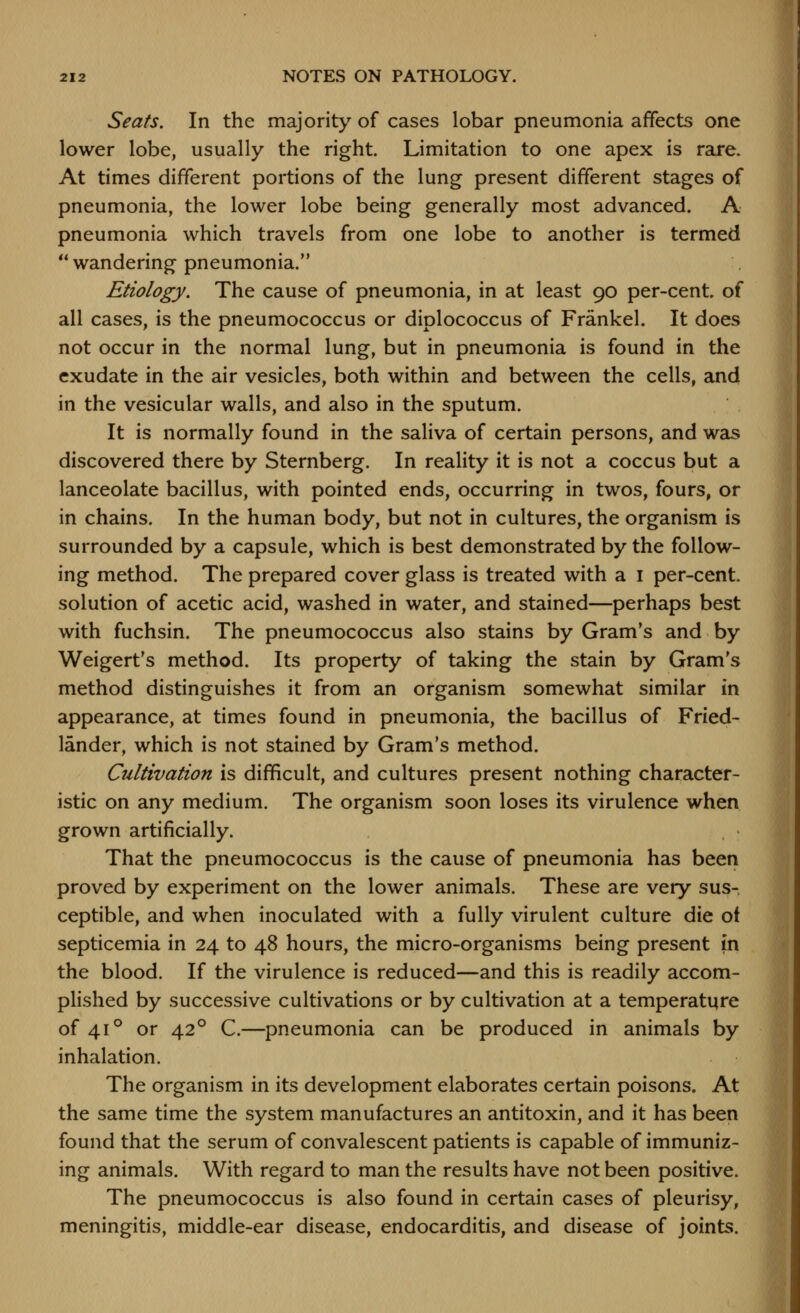 Seats. In the majority of cases lobar pneumonia affects one lower lobe, usually the right. Limitation to one apex is rare. At times different portions of the lung present different stages of pneumonia, the lower lobe being generally most advanced. A pneumonia which travels from one lobe to another is termed wandering pneumonia. Etiology. The cause of pneumonia, in at least 90 per-cent. of all cases, is the pneumococcus or diplococcus of Frankel. It does not occur in the normal lung, but in pneumonia is found in the exudate in the air vesicles, both within and between the cells, and in the vesicular walls, and also in the sputum. It is normally found in the saliva of certain persons, and was discovered there by Sternberg. In reality it is not a coccus but a lanceolate bacillus, with pointed ends, occurring in twos, fours, or in chains. In the human body, but not in cultures, the organism is surrounded by a capsule, which is best demonstrated by the follow- ing method. The prepared cover glass is treated with a i per-cent. solution of acetic acid, washed in water, and stained—perhaps best with fuchsin. The pneumococcus also stains by Gram's and by Weigert's method. Its property of taking the stain by Gram's method distinguishes it from an organism somewhat similar in appearance, at times found in pneumonia, the bacillus of Fried- lander, which is not stained by Gram's method. Cultivation is difficult, and cultures present nothing character- istic on any medium. The organism soon loses its virulence when grown artificially. That the pneumococcus is the cause of pneumonia has been proved by experiment on the lower animals. These are very sus- ceptible, and when inoculated with a fully virulent culture die ot septicemia in 24 to 48 hours, the micro-organisms being present fn the blood. If the virulence is reduced—and this is readily accom- plished by successive cultivations or by cultivation at a temperature of 41° or 42° C.—pneumonia can be produced in animals by inhalation. The organism in its development elaborates certain poisons. At the same time the system manufactures an antitoxin, and it has been found that the serum of convalescent patients is capable of immuniz- ing animals. With regard to man the results have not been positive. The pneumococcus is also found in certain cases of pleurisy, meningitis, middle-ear disease, endocarditis, and disease of joints.