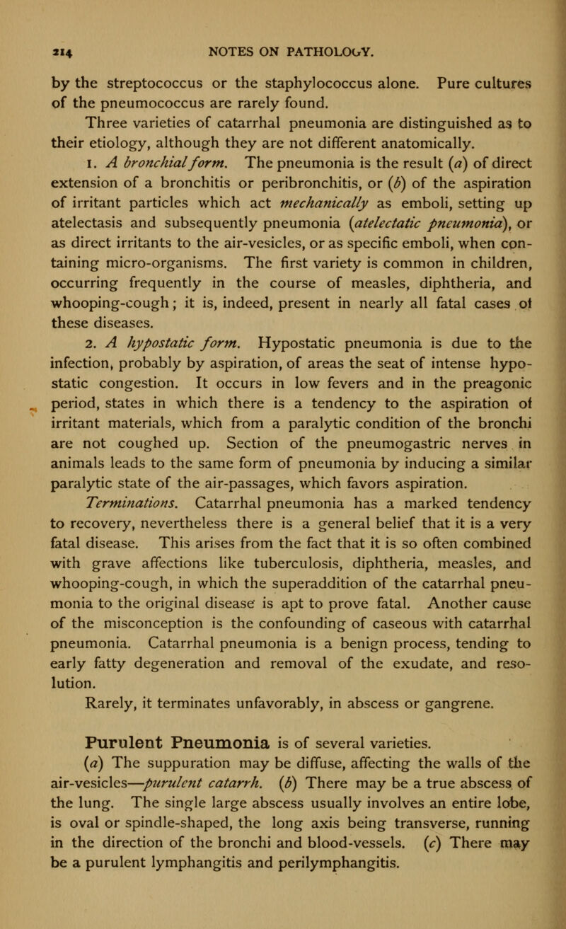 by the streptococcus or the staphylococcus alone. Pure cultures of the pneumococcus are rarely found. Three varieties of catarrhal pneumonia are distinguished as to their etiology, although they are not different anatomically. 1. A bronchial form. The pneumonia is the result (a) of direct extension of a bronchitis or peribronchitis, or {B) of the aspiration of irritant particles which act mechayiically as emboli, setting up atelectasis and subsequently pneumonia (atelectatic pneumonia), or as direct irritants to the air-vesicles, or as specific emboli, when con- taining micro-organisms. The first variety is common in children, occurring frequently in the course of measles, diphtheria, and whooping-cough; it is, indeed, present in nearly all fatal cases ot these diseases. 2. A hypostatic form. Hypostatic pneumonia is due to the infection> probably by aspiration, of areas the seat of intense hypo- static congestion. It occurs in low fevers and in the preagonic period, states in which there is a tendency to the aspiration of irritant materials, which from a paralytic condition of the bronchi are not coughed up. Section of the pneumogastric nerves in animals leads to the same form of pneumonia by inducing a similar paralytic state of the air-passages, which favors aspiration. Terminations. Catarrhal pneumonia has a marked tendency to recovery, nevertheless there is a general belief that it is a very fatal disease. This arises from the fact that it is so often combined with grave affections like tuberculosis, diphtheria, measles, and whooping-cough, in which the superaddition of the catarrhal pneu- monia to the original disease' is apt to prove fatal. Another cause of the misconception is the confounding of caseous with catarrhal pneumonia. Catarrhal pneumonia is a benign process, tending to early fatty degeneration and removal of the exudate, and reso- lution. Rarely, it terminates unfavorably, in abscess or gangrene. Purulent Pneumonia is of several varieties. {a) The suppuration may be diffuse, affecting the walls of the air-vesicles—purulent catarrh. (B) There may be a true abscess of the lung. The single large abscess usually involves an entire lobe, is oval or spindle-shaped, the long axis being transverse, running in the direction of the bronchi and blood-vessels, (c) There ma^y be a purulent lymphangitis and perilymphangitis.