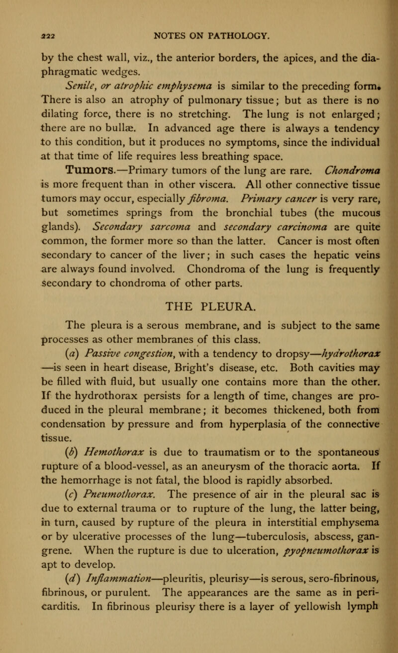 by the chest wall, viz., the anterior borders, the apices, and the dia- phragmatic wedges. Senile, or atrophic emphysema is similar to the preceding form. There is also an atrophy of pulmonary tissue; but as there is no dilating force, there is no stretching. The lung is not enlarged; there are no bullae. In advanced age there is always a tendency to this condition, but it produces no symptoms, since the individual at that time of life requires less breathing space. Tumors.—Primary tumors of the lung are rare. Chondroma is more frequent than in other viscera. All other connective tissue tumors may occur, especially y?^r^w^. Primary cancer is very rare, but sometimes springs from the bronchial tubes (the mucous glands). Secondary sarcoma and secondary carcinoma are quite common, the former more so than the latter. Cancer is most often secondary to cancer of the liver; in such cases the hepatic veins are always found involved. Chondroma of the lung is frequently secondary to chondroma of other parts. THE PLEURA. The pleura is a serous membrane, and is subject to the same processes as other membranes of this class. (a) Passive congestion, with a tendency to dropsy—hydroihorax —is seen in heart disease, Bright's disease, etc. Both cavities may be filled with fluid, but usually one contains more than the other. If the hydrothorax persists for a length of time, changes are pro- duced in the pleural membrane; it becomes thickened, both from condensation by pressure and from hyperplasia of the connective tissue. (8) Hemothorax is due to traumatism or to the spontaneous rupture of a blood-vessel, as an aneurysm of the thoracic aorta. If the hemorrhage is not fatal, the blood is rapidly absorbed. (r) Pneumothorax. The presence of air in the pleural sac is due to external trauma or to rupture of the lung, the latter being, in turn, caused by rupture of the pleura in interstitial emphysema or by ulcerative processes of the lung—tuberculosis, abscess, gan- grene. When the rupture is due to ulceration, pyopneumothorax is apt to develop. (d) Inflammation—pleuritis, pleurisy—is serous, sero-fibrinous, fibrinous, or purulent. The appearances are the same as in peri- carditis. In fibrinous pleurisy there is a layer of yellowish lymph