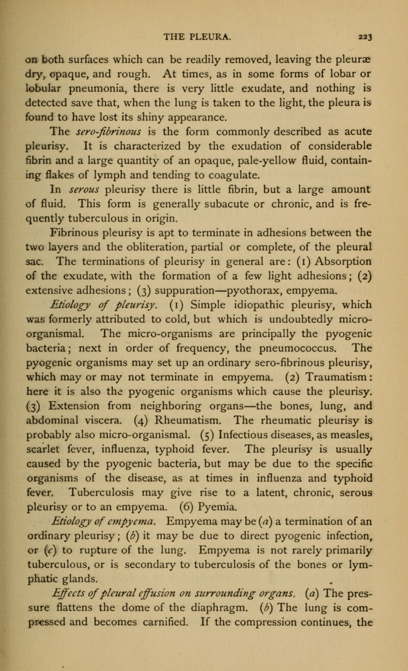 on both surfaces which can be readily removed, leaving the pleurae dry, opaque, and rough. At times, as in some forms of lobar or lobular pneumonia, there is very little exudate, and nothing is detected save that, when the lung is taken to the light, the pleura is found to have lost its shiny appearance. The sero-fibrinous is the form commonly described as acute pleurisy. It is characterized by the exudation of considerable fibrin and a large quantity of an opaque, pale-yellow fluid, contain- ing flakes of lymph and tending to coagulate. In serous pleurisy there is little fibrin, but a large amount of fluid. This form is generally subacute or chronic, and is fre- quently tuberculous in origin. Fibrinous pleurisy is apt to terminate in adhesions between the two layers and the obliteration, partial or complete, of the pleural sac. The terminations of pleurisy in general are: (i) Absorption of the exudate, with the formation of a few light adhesions; (2) extensive adhesions; (3) suppuration—pyothorax, empyema. Etiology of pleurisy, (i) Simple idiopathic pleurisy, which was formerly attributed to cold, but which is undoubtedly micro- organismal. The micro-organisms are principally the pyogenic bacteria; next in order of frequency, the pneumococcus. The pyogenic organisms may set up an ordinary sero-fibrinous pleurisy, which may or may not terminate in empyema. (2) Traumatism: here it is also the pyogenic organisms which cause the pleurisy. (3) Extension from neighboring organs—the bones, lung, and abdominal viscera. (4) Rheumatism. The rheumatic pleurisy is probably also micro-organismal. (5) Infectious diseases, as measles, scarlet fever, influenza, typhoid fever. The pleurisy is usually caused by the pyogenic bacteria, but may be due to the specific organisms of the disease, as at times in influenza and typhoid fever. Tuberculosis may give rise to a latent, chronic, serous pleurisy or to an empyema. (6) Pyemia. Etiology of empyema. Empyema may be (a) a termination of an ordinary pleurisy; (^) it may be due to direct pyogenic infection, or {c) to rupture of the lung. Empyema is not rarely primarily tuberculous, or is secondary to tuberculosis of the bones or lym- phatic glands. Effects of pleural effusion on surrounding organs, (a) The pres- sure flattens the dome of the diaphragm. (Jj) The lung is com- pressed and becomes carnified. If the compression continues, the