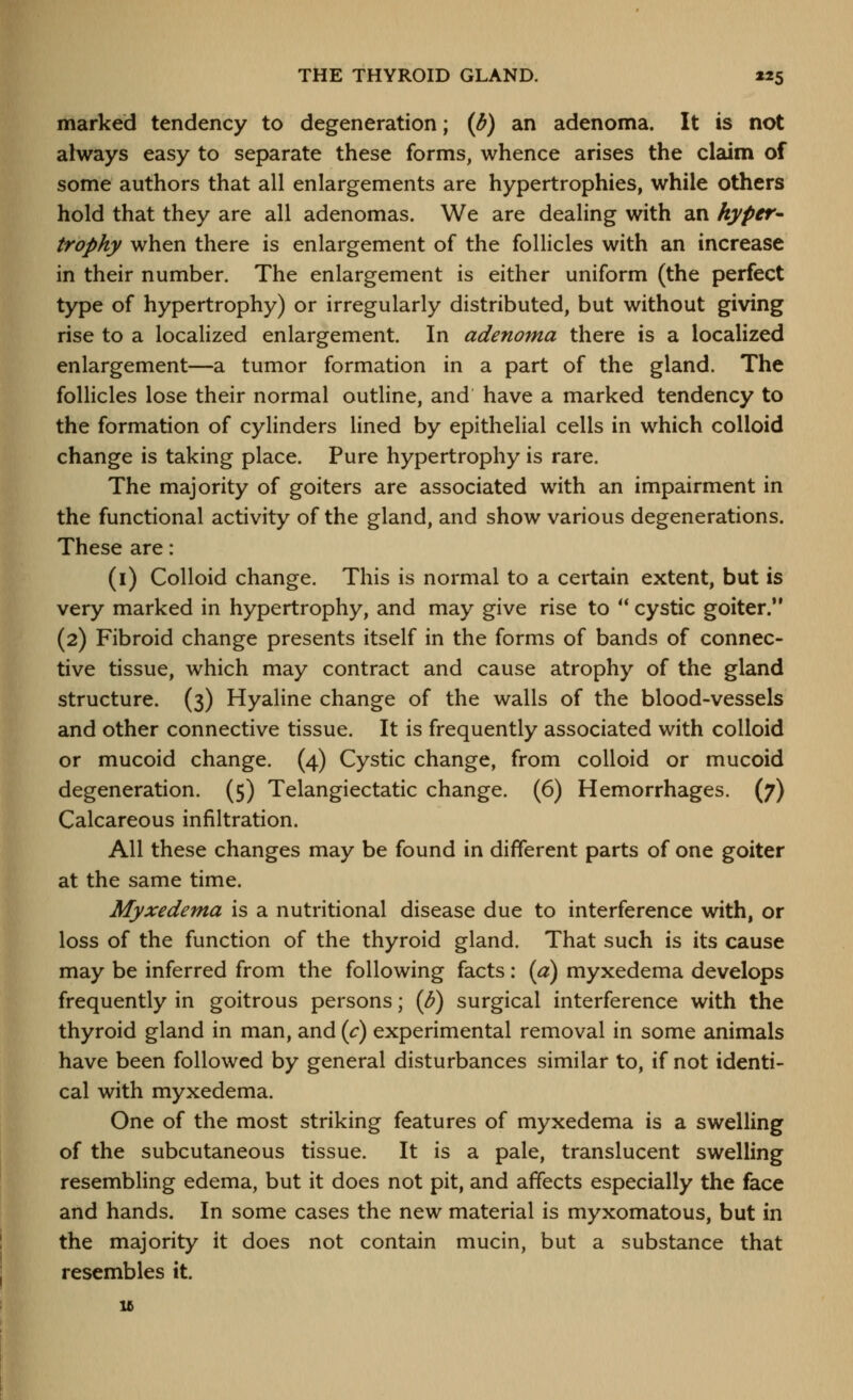 THE THYROID GLAND. 125 marked tendency to degeneration; {b) an adenoma. It is not always easy to separate these forms, whence arises the claim of some authors that all enlargements are hypertrophies, while others hold that they are all adenomas. We are dealing with an hyper^ trophy when there is enlargement of the follicles with an increase in their number. The enlargement is either uniform (the perfect type of hypertrophy) or irregularly distributed, but without giving rise to a localized enlargement. In adenoma there is a localized enlargement—a tumor formation in a part of the gland. The follicles lose their normal outline, and have a marked tendency to the formation of cylinders lined by epithelial cells in which colloid change is taking place. Pure hypertrophy is rare. The majority of goiters are associated with an impairment in the functional activity of the gland, and show various degenerations. These are: (i) Colloid change. This is normal to a certain extent, but is very marked in hypertrophy, and may give rise to  cystic goiter. (2) Fibroid change presents itself in the forms of bands of connec- tive tissue, which may contract and cause atrophy of the gland structure. (3) Hyaline change of the walls of the blood-vessels and other connective tissue. It is frequently associated with colloid or mucoid change. (4) Cystic change, from colloid or mucoid degeneration. (5) Telangiectatic change. (6) Hemorrhages. (7) Calcareous infiltration. All these changes may be found in different parts of one goiter at the same time. Myxedema is a nutritional disease due to interference with, or loss of the function of the thyroid gland. That such is its cause may be inferred from the following facts: (a) myxedema develops frequently in goitrous persons; {U) surgical interference with the thyroid gland in man, and {c) experimental removal in some animals have been followed by general disturbances similar to, if not identi- cal with myxedema. One of the most striking features of myxedema is a swelling of the subcutaneous tissue. It is a pale, translucent swelling resembling edema, but it does not pit, and affects especially the face and hands. In some cases the new material is myxomatous, but in the majority it does not contain mucin, but a substance that resembles it. 15