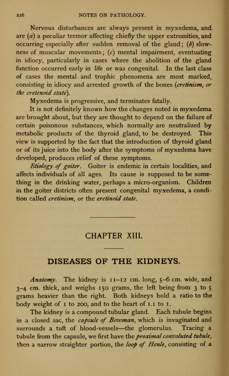 Nervous disturbances are always present in myxedema, and, are (a) a peculiar tremor affecting chiefly the upper extremities, and occurring especially after sudden removal of the gland; {d) slow- ness of muscular movements; (c) mental impairment, eventuating in idiocy, particularly in cases where the abolition of the gland function occurred early in life or was congenital. In the last class of cases the mental and trophic phenomena are most marked, consisting in idiocy and arrested growth of the bones {cretinism, or the crctenoid state). Myxedema is progressive, and terminates fatally. It is not definitely known how the changes noted in myxedema are brought about, but they are thought to depend on the failure of certain poisonous substances, which normally are neutralized by metabolic products of the thyroid gland, to be destroyed. This view is supported by the fact that the introduction of thyroid gland or of its juice into the body after the symptoms of myxedema have developed, produces relief of these symptoms. Etiology of goiter. Goiter is endemic in certain localities, and affects individuals of all ages. Its cause is supposed to be some- thing in the drinking water, perhaps a micro-organism. Children in the goiter districts often present congenital myxedema, a condi- tion called cretinism, or the cretinoid state. CHAPTER XIII. DISEASES OF THE KIDNEYS. Anatomy. The kidney is 11-12 cm. long, 5-6 cm. wide, and 3-4 cm. thick, and weighs 150 grams, the left being from 3 to 5 grams heavier than the right. Both kidneys hold a ratio to the body weight of i to 200, and to the heart of i.i to i. The kidney is a compound tubular gland. Each tubule begins in a closed sac, the capsule of Bowman, which is invaginated and surrounds a tuft of blood-vessels—the glomerulus. Tracing a tubule from the capsule, we first have ^^ proximal convoluted tubule, then a narrow straighter portion, the loop of Henle, consisting of a