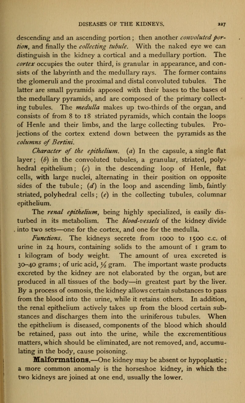 descending and an ascending portion; then another convoluted por- tion, and finally the collecting tubule. With the naked eye we can distinguish in the kidney a cortical and a medullary portion. The cortex occupies the outer third, is granular in appearance, and con- sists of the labyrinth and the medullary rays. The former contains the glomeruh and the proximal and distal convoluted tubules. The latter are small pyramids apposed with their bases to the bases oi the medullary pyramids, and are composed of the primary collect- ing tubules. The medulla makes up two-thirds of the organ, and consists of from 8 to 18 striated pyramids, which contain the loops of Henle and their limbs, and the large collecting tubules. Pro- jections of the cortex extend down between the pyramids as the columns of Bertini. Character of the epithelium, (a) In the capsule, a single flat layer; (I?) in the convoluted tubules, a granular, striated, poly- hedral epithelium; (c) in the descending loop of Henle, flat cells, with large nuclei, alternating in their position on opposite sides of the tubule; (d) in the loop and ascending limb, faintly striated, polyhedral cells; (e) in the collecting tubules, columnar epithelium. The renal epitheliumy being highly specialized, is easily dis- turbed in its metabolism. The blood-vessels of the kidney divide into two sets—one for the cortex, and one for the medulla. Functions. The kidneys secrete from looo to 1500 c.c. of urine in 24 hours, containing solids to the amount of i gram to I kilogram of body weight. The amount of urea excreted is 30-40 grams; of uric acid, yi gram. The important waste products excreted by the kidney are not elaborated by the organ, but are produced in all tissues of the body—in greatest part by the liver. By a process of osmosis, the kidney allows certain substances to pass from the blood into the urine, while it retains others. In addition, the renal epithelium actively takes up from the blood certain sub- stances and discharges them into the uriniferous tubules. When the epithelium is diseased, components of the blood which should be retained, pass out into the urine, while the excrementitious matters, which should be eliminated, are not removed, and, accumu- lating in the body, cause poisoning. Malformations.—One kidney may be absent or hypoplastic ; a more common anomaly is the horseshoe kidney, in which the two kidneys are joined at one end, usually the lower.