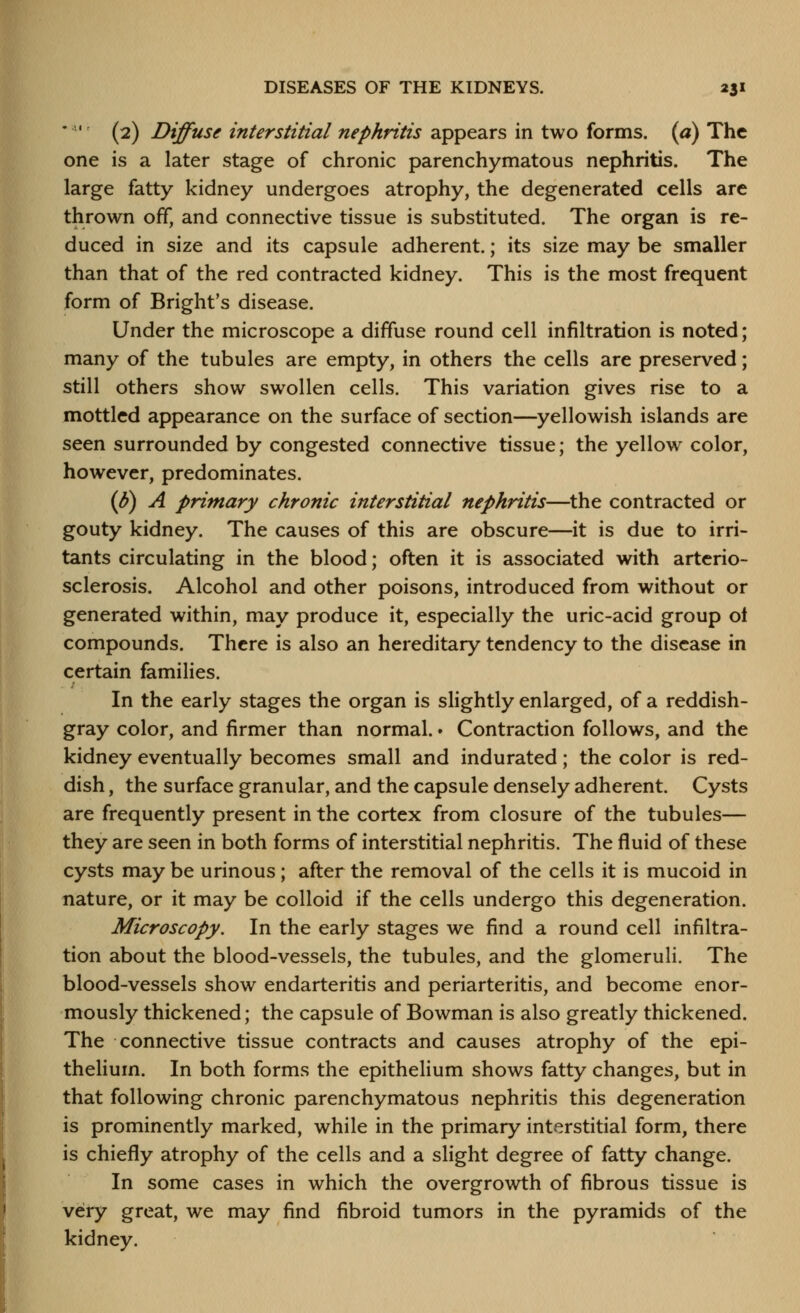 • (2) Diffuse interstitial nephritis appears in two forms, {a) The one is a later stage of chronic parenchymatous nephritis. The large fatty kidney undergoes atrophy, the degenerated cells are thrown off, and connective tissue is substituted. The organ is re- duced in size and its capsule adherent.; its size may be smaller than that of the red contracted kidney. This is the most frequent form of Bright's disease. Under the microscope a diffuse round cell infiltration is noted; many of the tubules are empty, in others the cells are preserved; still others show swollen cells. This variation gives rise to a mottled appearance on the surface of section—yellowish islands are seen surrounded by congested connective tissue; the yellow color, however, predominates. (B) A primary chronic interstitial nephritis—^the contracted or gouty kidney. The causes of this are obscure—it is due to irri- tants circulating in the blood; often it is associated with arterio- sclerosis. Alcohol and other poisons, introduced from without or generated within, may produce it, especially the uric-acid group ot compounds. There is also an hereditary tendency to the disease in certain families. In the early stages the organ is slightly enlarged, of a reddish- gray color, and firmer than normal. • Contraction follows, and the kidney eventually becomes small and indurated; the color is red- dish , the surface granular, and the capsule densely adherent. Cysts are frequently present in the cortex from closure of the tubules— they are seen in both forms of interstitial nephritis. The fluid of these cysts may be urinous; after the removal of the cells it is mucoid in nature, or it may be colloid if the cells undergo this degeneration. Microscopy. In the early stages we find a round cell infiltra- tion about the blood-vessels, the tubules, and the glomeruli. The blood-vessels show endarteritis and periarteritis, and become enor- mously thickened; the capsule of Bowman is also greatly thickened. The connective tissue contracts and causes atrophy of the epi- thelium. In both forms the epithelium shows fatty changes, but in that following chronic parenchymatous nephritis this degeneration is prominently marked, while in the primary interstitial form, there is chiefly atrophy of the cells and a slight degree of fatty change. In some cases in which the overgrowth of fibrous tissue is very great, we may find fibroid tumors in the pyramids of the kidney.