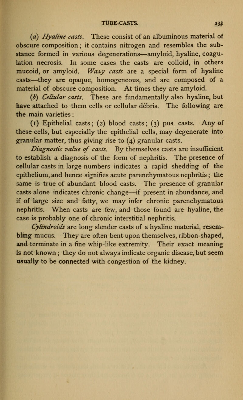 TUBE-CASTS. a33 (a) Hyaline casts. These consist of an albuminous material of obscure composition; it contains nitrogen and resembles the sub- stance formed in various degenerations—amyloid, hyaline, coagu- lation necrosis. In some cases the casts are colloid, in others mucoid, or amyloid. Waxy casts are a special form of hyaline casts—they are opaque, homogeneous, and are composed of a material of obscure composition. At times they are amyloid. (^) Cellular casts. These are fundamentally also hyaline, but have attached to them cells or cellular debris. The following are the main varieties: (i) Epithelial casts; (2) blood casts; (3) pus casts. Any of these cells, but especially the epithelial cells, may degenerate into granular matter, thus giving rise to (4) granular casts. Diagnostic value of casts. By themselves casts are insufficient to establish a diagnosis of the form of nephritis. The presence of cellular casts in large numbers indicates a rapid shedding of the epithelium, and hence signifies acute parenchymatous nephritis; the same is true of abundant blood casts. The presence of granular casts alone indicates chronic change—if present in abundance, and if of large size and fatty, we may infer chronic parenchymatous nephritis. When casts are few, and those found are hyaline, the case is probably one of chronic interstitial nephritis. Cylindroids are long slender casts of a hyaline material, resem- bling mucus. They are often bent upon themselves, ribbon-shaped, and terminate in a fine whip-like extremity. Their exact meaning is not known; they do not always indicate organic disease, but seem usually to be connected with congestion of the kidney.