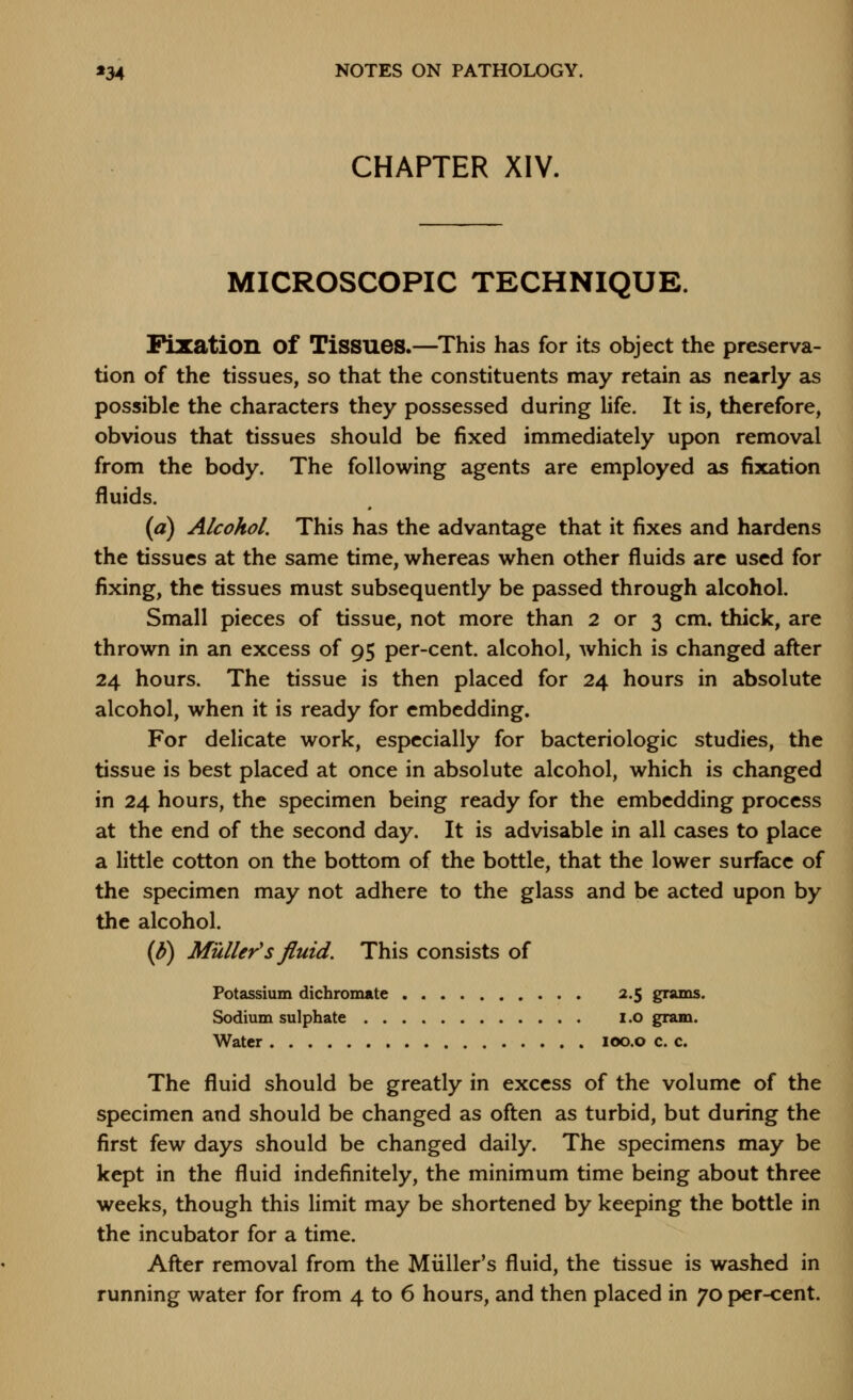 CHAPTER XIV. MICROSCOPIC TECHNIQUE. iFization of Tissues.—^This has for its object the preserva- tion of the tissues, so that the constituents may retain as nearly as possible the characters they possessed during life. It is, therefore, obvious that tissues should be fixed immediately upon removal from the body. The following agents are employed as fixation fluids. (a) Alcohol. This has the advantage that it fixes and hardens the tissues at the same time, whereas when other fluids arc used for fixing, the tissues must subsequently be passed through alcohol. Small pieces of tissue, not more than 2 or 3 cm. thick, are thrown in an excess of 95 per-cent. alcohol, which is changed after 24 hours. The tissue is then placed for 24 hours in absolute alcohol, when it is ready for embedding. For delicate work, especially for bacteriologic studies, the tissue is best placed at once in absolute alcohol, which is changed in 24 hours, the specimen being ready for the embedding process at the end of the second day. It is advisable in all cases to place a little cotton on the bottom of the bottle, that the lower surface of the specimen may not adhere to the glass and be acted upon by the alcohol. (p) Muller's fluid. This consists of Potassium dichromate 2.5 grams. Sodium sulphate i.o gram. Water loo.o c. c. The fluid should be greatly in excess of the volume of the specimen and should be changed as often as turbid, but during the first few days should be changed daily. The specimens may be kept in the fluid indefinitely, the minimum time being about three weeks, though this limit may be shortened by keeping the bottle in the incubator for a time. After removal from the Miiller's fluid, the tissue is washed in running water for from 4 to 6 hours, and then placed in 70 per-cent.