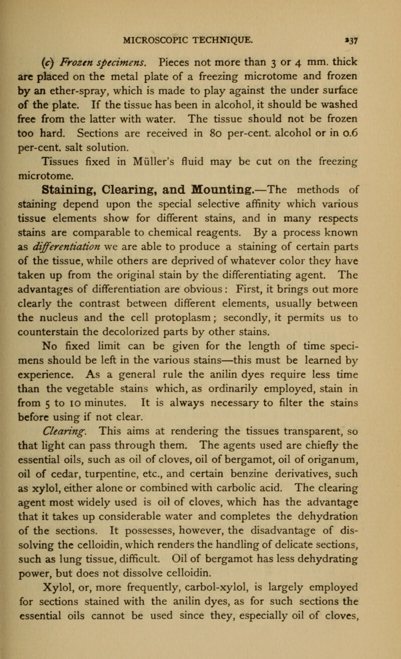(c) Frozen specimens. Pieces not more than 3 or 4 mm. thick are placed on the metal plate of a freezing microtome and frozen by an ether-spray, which is made to play against the under surface of the plate. If the tissue has been in alcohol, it should be washed free from the latter with water. The tissue should not be frozen too hard. Sections are received in 80 per-cent. alcohol or in 0.6 per-cent. salt solution. Tissues fixed in Miiller's fluid may be cut on the freezing microtome. Staining, Clearing, and Mounting.—The methods of staining depend upon the special selective affinity which various tissue elements show for different stains, and in many respects stains are comparable to chemical reagents. By a process known as differentiation we are able to produce a staining of certain parts of the tissue, while others are deprived of whatever color they have taken up from the original stain by the differentiating agent. The advantages of differentiation are obvious: First, it brings out more clearly the contrast between different elements, usually between the nucleus and the cell protoplasm; secondly, it permits us to counterstain the decolorized parts by other stains. No fixed limit can be given for the length of time speci- mens should be left in the various stains—this must be learned by experience. As a general rule the anilin dyes require less time than the vegetable stains which, as ordinarily employed, stain in from 5 to 10 minutes. It is always necessary to filter the stains before using if not clear. Clearing. This aims at rendering the tissues transparent, so that light can pass through them. The agents used are chiefly the essential oils, such as oil of cloves, oil of bergamot, oil of origanum, oil of cedar, turpentine, etc., and certain benzine derivatives, such as xylol, either alone or combined with carbolic acid. The clearing agent most widely used is oil of cloves, which has the advantage that it takes up considerable water and completes the dehydration of the sections. It possesses, however, the disadvantage of dis- solving the celloidin, which renders the handling of delicate sections, such as lung tissue, difficult. Oil of bergamot has less dehydrating power, but does not dissolve celloidin. Xylol, or, more frequently, carbol-xylol, is largely employed for sections stained with the anilin dyes, as for such sections the essential oils cannot be used since they, especially oil of cloves,