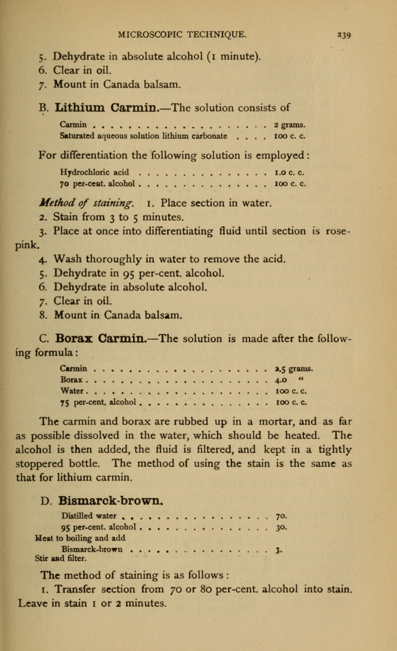 5. Dehydrate in absolute alcohol (i minute). 6. Clear in oil. 7. Mount in Canada balsam. B. Lithium Carmin.—The solution consists of Carmin 2 grains. Saturated aqueous solution lithium carbonate .... 100 c. c. For differentiation the following solution is employed: Hydrochloric acid i.o c. c. 70 per-ccnt. alcohol 100 c. c. Method of staining, i. Place section in water. 2. Stain from 3 to 5 minutes. 3. Place at once into differentiating fluid until section is rose- pink. 4. Wash thoroughly in water to remove the acid. 5. Dehydrate in 95 per-cent. alcohol. 6. Dehydrate in absolute alcohol. 7. Clear in oil. 8. Mount in Canada balsam. C. Borax Carmin.—The solution is made after the follow- ing formula: Carmin a.5 grams. Borax 4.0  Water 100 c. c. 75 per-cent. alcohol 100 c. c The carmin and borax are rubbed up in a mortar, and as far as possible dissolved in the water, which should be heated. The alcohol is then added, the fluid is filtered, and kept in a tightly stoppered bottle. The method of using the stain is the same as that for lithium carmin. D. Bismarck-brown. Distilled water , 70. 95 per-cent. alcohol 30. Heat to boiling and add Bismarck-brown 3. Stir and filter. The method of staining is as follows: I. Transfer section from 70 or 80 per-cent. alcohol into stain. Leave in stain i or 2 minutes.