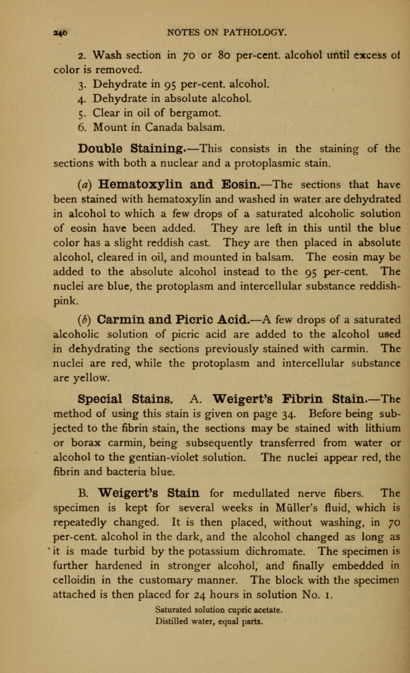2. Wash section in 70 or 80 per-cent. alcohol uiitil excess of color is removed. 3. Dehydrate in 95 per-cent. alcohol. 4. Dehydrate in absolute alcohol. 5. Clear in oil of bergamot. 6. Mount in Canada balsam. Double Staining.—This consists in the staining of the sections with both a nuclear and a protoplasmic stain. (a) Hematoxylin and Eosin.—The sections that have been stained with hematoxylin and washed in water are dehydrated in alcohol to which a few drops of a saturated alcoholic solution of eosin have been added. They are left in this until the blue color has a slight reddish cast. They are then placed in absolute alcohol, cleared in oil, and mounted in balsam. The eosin may be added to the absolute alcohol instead to the 95 per-cent. The nuclei are blue, the protoplasm and intercellular substance reddish- pink. {d) Carmin and Picric Acid.—A few drops of a saturated alcoholic solution of picric acid are added to the alcohol used in dehydrating the sections previously stained with carmin. The nuclei are red, while the protoplasm and intercellular substance are yellow. Special Stains. A. Weigert's Fibrin Stain.—The method of using this stain is given on page 34. Before being sub- jected to the fibrin stain, the sections may be stained with lithium or borax carmin, being subsequently transferred from water or alcohol to the gentian-violet solution. The nuclei appear red, the fibrin and bacteria blue. B. Weigert's Stain for medullated nerve fibers. The specimen is kept for several weeks in Miiller's fluid, which is repeatedly changed. It is then placed, without washing, in 70 per-cent. alcohol in the dark, and the alcohol changed as long as it is made turbid by the potassium dichromate. The specimen is further hardened in stronger alcohol, and finally embedded in celloidin in the customary manner. The block with the specimen attached is then placed for 24 hours in solution No. i. Saturated solution cupric acetate. Distilled water, equal parts.