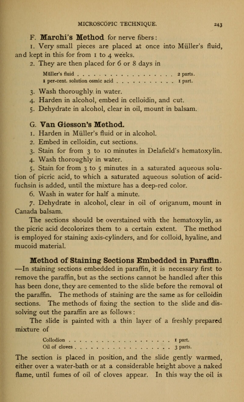 F. Marchi's Method for nerve fibers: 1. Very small pieces are placed at once into Miiller's fluid, and kept in this for from i to 4 weeks. 2. They are then placed for 6 or 8 days in Miiller's fluid 2 parts. I per-cent. solution osmic acid i part. 3. Wash thoroughly in water. 4. Harden in alcohol, embed in celloidin, and cut. 5. Dehydrate in alcohol, clear in oil, mount in balsam. G. Van Giesson's Method. 1. Harden in Miiller's fluid or in alcohol. 2. Embed in celloidin, cut sections. 3. Stain for from 3 to 10 minutes in Delafield's hematoxylin. 4. Wash thoroughly in water. 5. Stain for from 3 to 5 minutes in a saturated aqueous solu- tion of picric acid, to which a saturated aqueous solution of acid- fuchsin is added, until the mixture has a deep-red color. 6. Wash in water for half a minute. 7. Dehydrate in alcohol, clear in oil of origanum, mount in Canada balsam. The sections should be overstained with the hematoxylin, as the picric acid decolorizes them to a certain extent. The method is employed for staining axis-cylinders, and for colloid, hyaline, and mucoid material. Method of Staining Sections Embedded in ParafQn. —In staining sections embedded in paraffin, it is necessary first to remove the paraffin, but as the sections cannot be handled after this has been done, they are cemented to the slide before the removal ot the paraffin. The methods of staining are the same as for celloidin sections. The methods of fixing the section to the slide and dis- solving out the paraffin are as follows: The slide is painted with a thin layer of a freshly prepared mixture of Collodion I part. Oil of cloves 3 parts. The section is placed in position, and the slide gently warmed, either over a water-bath or at a considerable height above a naked flame, until fumes of oil of cloves appear. In this way the oil is