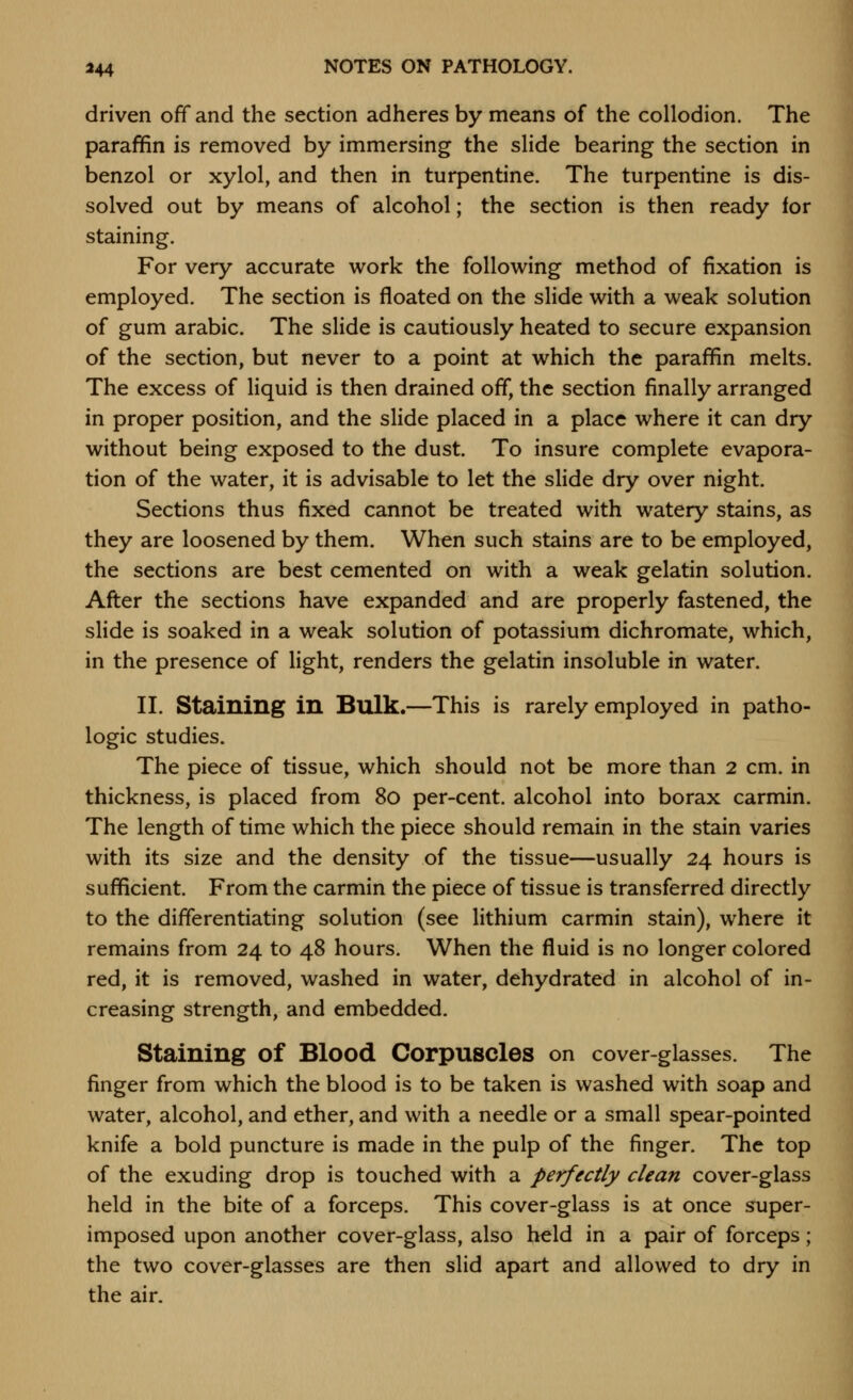 driven off and the section adheres by means of the collodion. The parafifin is removed by immersing the slide bearing the section in benzol or xylol, and then in turpentine. The turpentine is dis- solved out by means of alcohol; the section is then ready for staining. For very accurate work the following method of fixation is employed. The section is floated on the slide with a weak solution of gum arabic. The slide is cautiously heated to secure expansion of the section, but never to a point at which the paraffin melts. The excess of liquid is then drained off, the section finally arranged in proper position, and the slide placed in a place where it can dry without being exposed to the dust. To insure complete evapora- tion of the water, it is advisable to let the slide dry over night. Sections thus fixed cannot be treated with watery stains, as they are loosened by them. When such stains are to be employed, the sections are best cemented on with a weak gelatin solution. After the sections have expanded and are properly fastened, the slide is soaked in a weak solution of potassium dichromate, which, in the presence of light, renders the gelatin insoluble in water. II. Staining in Bulk.—This is rarely employed in patho- logic studies. The piece of tissue, which should not be more than 2 cm. in thickness, is placed from 8o per-cent. alcohol into borax carmin. The length of time which the piece should remain in the stain varies with its size and the density of the tissue—usually 24 hours is sufficient. From the carmin the piece of tissue is transferred directly to the differentiating solution (see lithium carmin stain), where it remains from 24 to 48 hours. When the fluid is no longer colored red, it is removed, washed in water, dehydrated in alcohol of in- creasing strength, and embedded. Staining of Blood Corpuscles on cover-glasses. The finger from which the blood is to be taken is washed with soap and water, alcohol, and ether, and with a needle or a small spear-pointed knife a bold puncture is made in the pulp of the finger. The top of the exuding drop is touched with a perfectly clean cover-glass held in the bite of a forceps. This cover-glass is at once super- imposed upon another cover-glass, also held in a pair of forceps; the two cover-glasses are then slid apart and allowed to dry in the air.