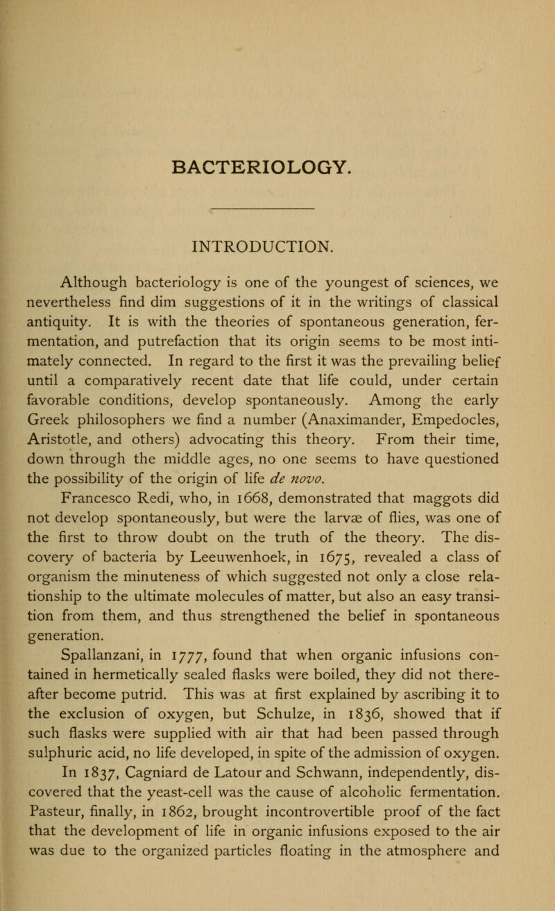 BACTERIOLOGY. INTRODUCTION. Although bacteriology is one of the youngest of sciences, we nevertheless find dim suggestions of it in the writings of classical antiquity. It is with the theories of spontaneous generation, fer- mentation, and putrefaction that its origin seems to be most inti- mately connected. In regard to the first it was the prevailing belief until a comparatively recent date that life could, under certain favorable conditions, develop spontaneously. Among the early Greek philosophers we find a number (Anaximander, Empedocles, Aristotle, and others) advocating this theory. From their time, down through the middle ages, no one seems to have questioned the possibility of the origin of life de novo. Francesco Redi, who, in 1668, demonstrated that maggots did not develop spontaneously, but were the larvae of flies, was one of the first to throw doubt on the truth of the theory. The dis- covery of bacteria by Leeuwenhoek, in 1675, revealed a class of organism the minuteness of which suggested not only a close rela- tionship to the ultimate molecules of matter, but also an easy transi- tion from them, and thus strengthened the belief in spontaneous generation. Spallanzani, in 1777, found that when organic infusions con- tained in hermetically sealed flasks were boiled, they did not there- after become putrid. This was at first explained by ascribing it to the exclusion of oxygen, but Schulze, in 1836, showed that if such flasks were supplied with air that had been passed through sulphuric acid, no life developed, in spite of the admission of oxygen. In 1837, Cagniard de Latour and Schwann, independently, dis- covered that the yeast-cell was the cause of alcoholic fermentation. Pasteur, finally, in 1862, brought incontrovertible proof of the fact that the development of life in organic infusions exposed to the air was due to the organized particles floating in the atmosphere and