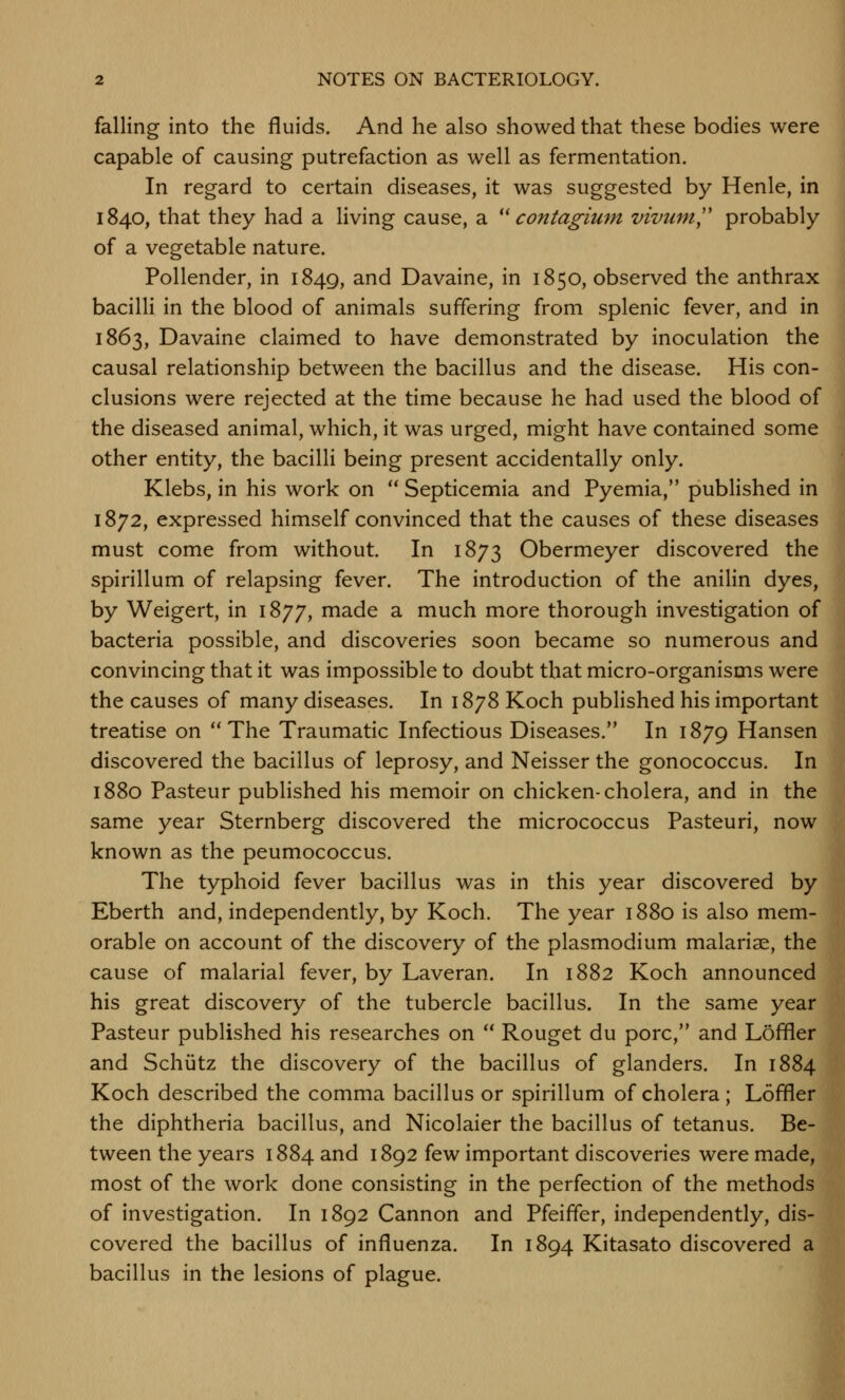 falling into the fluids. And he also showed that these bodies were capable of causing putrefaction as well as fermentation. In regard to certain diseases, it was suggested by Henle, in 1840, that they had a living cause, a ^' contagium vivum,'' probably of a vegetable nature. Pollender, in 1849, and Davaine, in 1850, observed the anthrax bacilli in the blood of animals suffering from splenic fever, and in 1863, Davaine claimed to have demonstrated by inoculation the causal relationship between the bacillus and the disease. His con- clusions were rejected at the time because he had used the blood of the diseased animal, which, it was urged, might have contained some other entity, the bacilli being present accidentally only. Klebs, in his work on  Septicemia and Pyemia, published in 1872, expressed himself convinced that the causes of these diseases must come from without. In 1873 Obermeyer discovered the spirillum of relapsing fever. The introduction of the anilin dyes, by Weigert, in 1877, made a much more thorough investigation of bacteria possible, and discoveries soon became so numerous and convincing that it was impossible to doubt that micro-organisms were the causes of many diseases. In 1878 Koch published his important treatise on The Traumatic Infectious Diseases. In 1879 Hansen discovered the bacillus of leprosy, and Neisser the gonococcus. In 1880 Pasteur published his memoir on chicken-cholera, and in the same year Sternberg discovered the micrococcus Pasteuri, now known as the peumococcus. The typhoid fever bacillus was in this year discovered by Eberth and, independently, by Koch. The year 1880 is also mem- orable on account of the discovery of the plasmodium malariae, the cause of malarial fever, by Laveran. In 1882 Koch announced his great discovery of the tubercle bacillus. In the same year Pasteur published his researches on  Rouget du pore, and Loffler and Schiitz the discovery of the bacillus of glanders. In 1884 Koch described the comma bacillus or spirillum of cholera; Loffler the diphtheria bacillus, and Nicolaier the bacillus of tetanus. Be- tween the years 1884 and 1892 few important discoveries were made, most of the work done consisting in the perfection of the methods of investigation. In 1892 Cannon and Pfeiffer, independently, dis- covered the bacillus of influenza. In 1894 Kitasato discovered a bacillus in the lesions of plague.