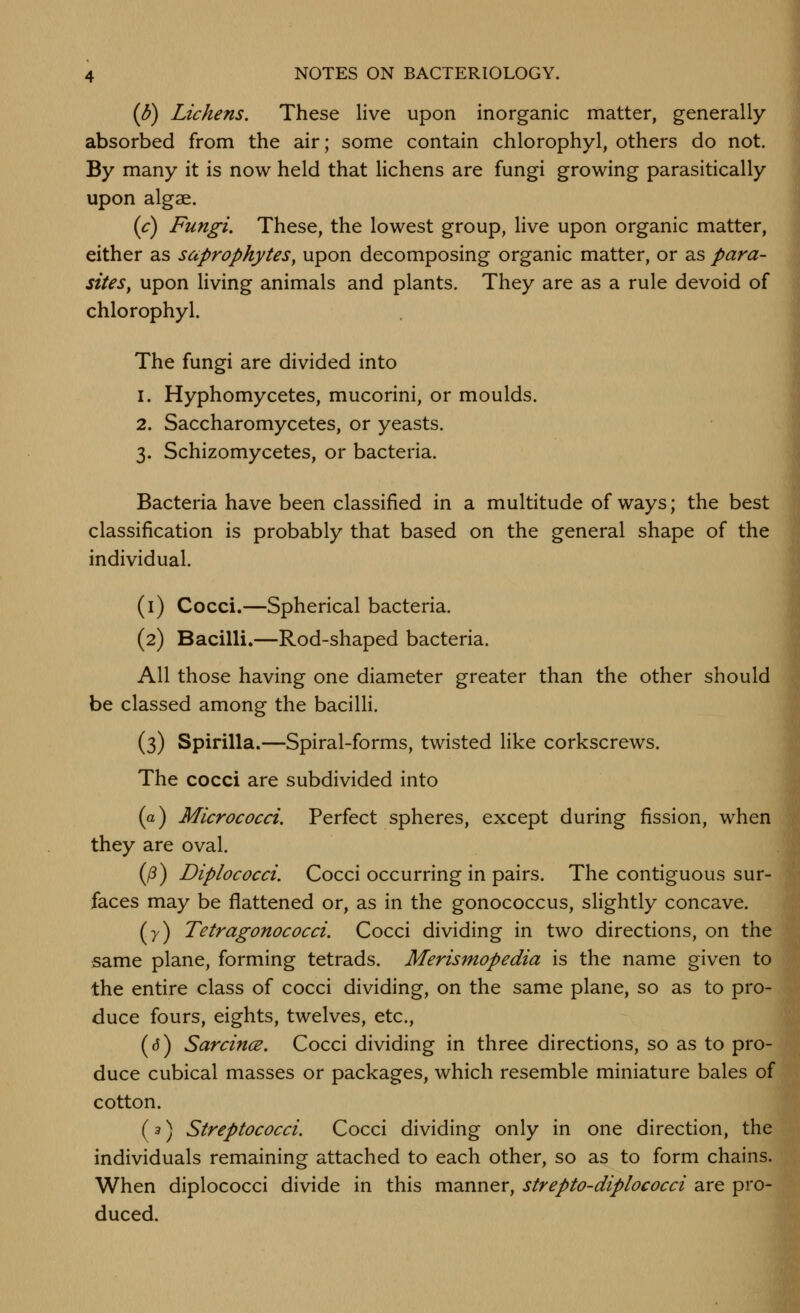 {b) Lichens. These live upon inorganic matter, generally- absorbed from the air; some contain chlorophyl, others do not. By many it is now held that lichens are fungi growing parasitically upon algae. (c) Fungi. These, the lowest group, live upon organic matter, either as saprophytes, upon decomposing organic matter, or as para- sites, upon living animals and plants. They are as a rule devoid of chlorophyl. The fungi are divided into 1. Hyphomycetes, mucorini, or moulds. 2. Saccharomycetes, or yeasts. 3. Schizomycetes, or bacteria. Bacteria have been classified in a multitude of ways; the best classification is probably that based on the general shape of the individual. (i) Cocci.—Spherical bacteria. (2) Bacilli.—Rod-shaped bacteria. All those having one diameter greater than the other should be classed among the bacilli. (3) Spirilla.—Spiral-forms, twisted like corkscrews. The cocci are subdivided into (a) Micrococci. Perfect spheres, except during fission, when they are oval. (/3) Diplococci. Cocci occurring in pairs. The contiguous sur- faces may be flattened or, as in the gonococcus, slightly concave. (7) Tetragonococci. Cocci dividing in two directions, on the same plane, forming tetrads. Merismopedia is the name given to the entire class of cocci dividing, on the same plane, so as to pro- duce fours, eights, twelves, etc., (d) SarcincB. Cocci dividing in three directions, so as to pro- duce cubical masses or packages, which resemble miniature bales of cotton. (3) Streptococci. Cocci dividing only in one direction, the individuals remaining attached to each other, so as to form chains. When diplococci divide in this manner, strepto-diplococci are pro- duced.